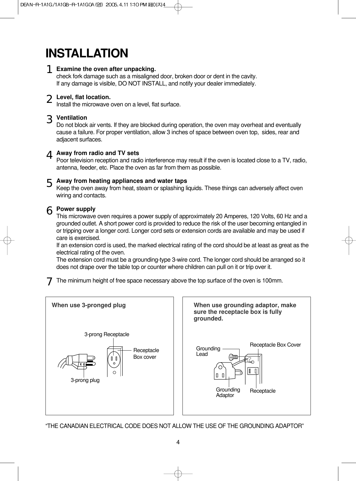 4Examine the oven after unpacking.check fork damage such as a misaligned door, broken door or dent in the cavity.If any damage is visible, DO NOT INSTALL, and notify your dealer immediately.Level, flat location.Install the microwave oven on a level, flat surface.VentilationDo not block air vents. If they are blocked during operation, the oven may overheat and eventuallycause a failure. For proper ventilation, allow 3 inches of space between oven top,  sides, rear andadjacent surfaces.Away from radio and TV setsPoor television reception and radio interference may result if the oven is located close to a TV, radio,antenna, feeder, etc. Place the oven as far from them as possible.Away from heating appliances and water tapsKeep the oven away from heat, steam or splashing liquids. These things can adversely affect ovenwiring and contacts.Power supplyThis microwave oven requires a power supply of approximately 20 Amperes, 120 Volts, 60 Hz and agrounded outlet. A short power cord is provided to reduce the risk of the user becoming entangled inor tripping over a longer cord. Longer cord sets or extension cords are available and may be used ifcare is exercised.If an extension cord is used, the marked electrical rating of the cord should be at least as great as theelectrical rating of the oven. The extension cord must be a grounding-type 3-wire cord. The longer cord should be arranged so itdoes not drape over the table top or counter where children can pull on it or trip over it.The minimum height of free space necessary above the top surface of the oven is 100mm.INSTALLATIONWhen use 3-pronged plug  When use grounding adaptor, makesure the receptacle box is fullygrounded.12345673-prong ReceptacleReceptacleBox coverReceptacle Box CoverGroundingLead3-prong plugGroundingAdaptor Receptacle “THE CANADIAN ELECTRICAL CODE DOES NOT ALLOW THE USE OF THE GROUNDING ADAPTOR”