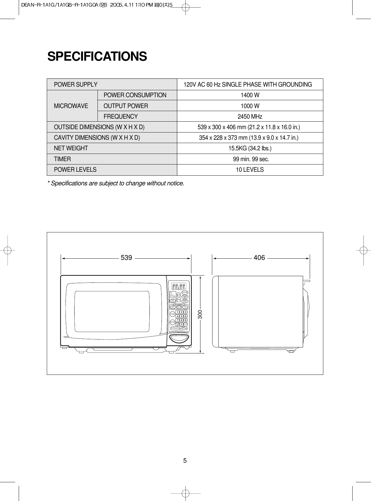 5* Specifications are subject to change without notice.POWER SUPPLY  120V AC 60 Hz SINGLE PHASE WITH GROUNDINGPOWER CONSUMPTION  1400 WMICROWAVE OUTPUT POWER 1000 WFREQUENCY 2450 MHzOUTSIDE DIMENSIONS (W X H X D)   539 x 300 x 406 mm (21.2 x 11.8 x 16.0 in.)CAVITY DIMENSIONS (W X H X D)  354 x 228 x 373 mm (13.9 x 9.0 x 14.7 in.)NET WEIGHT  15.5KG (34.2 lbs.)TIMER  99 min. 99 sec.POWER LEVELS 10 LEVELSSPECIFICATIONS406539300M/W DEF LOCK lbTIMERPOPCORNFROZENPIZZADINNERPLATEMORELESSAUTO DEFROSTMEATPOWERPOULTRY FISHDEFROSTSTOP/CLEARCLOCKKITCHENTIMER1234567890START/SPEEDY COOKAUTOCOOK1.Bread2.Soup3.Baked Potato4.Fresh Vegetable5.Frozen Vegetable