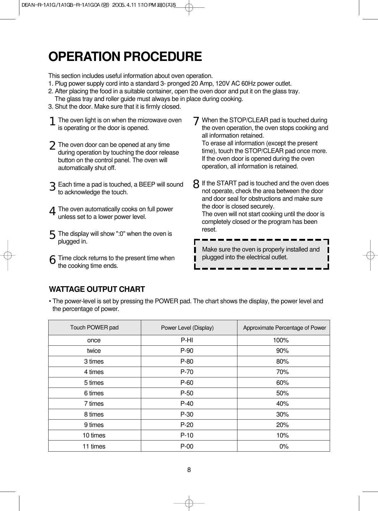 8The oven light is on when the microwave ovenis operating or the door is opened.The oven door can be opened at any timeduring operation by touching the door releasebutton on the control panel. The oven willautomatically shut off. Each time a pad is touched, a BEEP will soundto acknowledge the touch.The oven automatically cooks on full powerunless set to a lower power level.The display will show &quot;:0&quot; when the oven isplugged in.Time clock returns to the present time whenthe cooking time ends.When the STOP/CLEAR pad is touched duringthe oven operation, the oven stops cooking andall information retained. To erase all information (except the presenttime), touch the STOP/CLEAR pad once more.If the oven door is opened during the ovenoperation, all information is retained.If the START pad is touched and the oven doesnot operate, check the area between the doorand door seal for obstructions and make surethe door is closed securely.The oven will not start cooking until the door iscompletely closed or the program has beenreset.OPERATION PROCEDUREThis section includes useful information about oven operation.1. Plug power supply cord into a standard 3- pronged 20 Amp, 120V AC 60Hz power outlet.2. After placing the food in a suitable container, open the oven door and put it on the glass tray.The glass tray and roller guide must always be in place during cooking.3. Shut the door. Make sure that it is firmly closed.12345678Make sure the oven is properly installed andplugged into the electrical outlet.WATTAGE OUTPUT CHART• The power-level is set by pressing the POWER pad. The chart shows the display, the power level andthe percentage of power.Power Level (Display) Approximate Percentage of PowerTouch POWER padonce P-HI 100%twice P-90 90%3 times P-80 80%4 times P-70 70%5 times P-60 60%6 times P-50 50%7 times P-40 40%8 times P-30 30%9 times P-20 20%10 times P-10 10%11 times P-00 0%