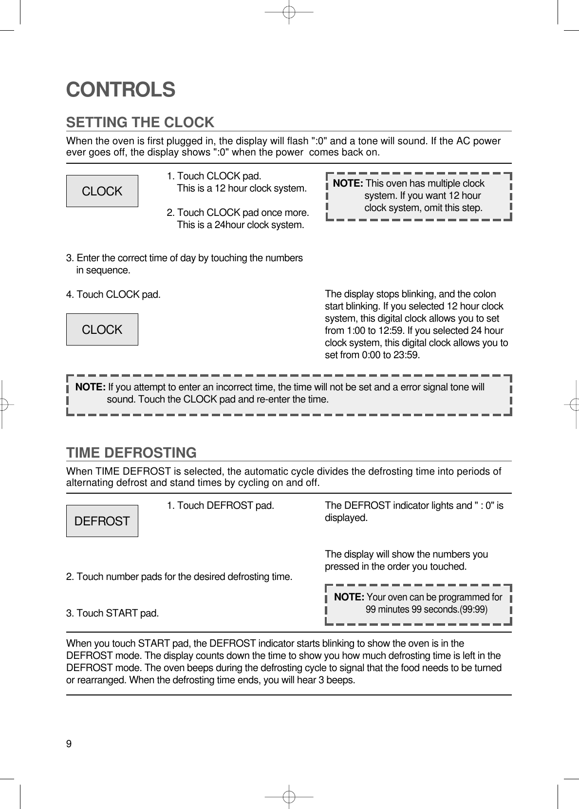 9CONTROLSSETTING THE CLOCKWhen the oven is first plugged in, the display will flash &quot;:0&quot; and a tone will sound. If the AC powerever goes off, the display shows &quot;:0&quot; when the power  comes back on.1. Touch CLOCK pad.This is a 12 hour clock system.2. Touch CLOCK pad once more.This is a 24hour clock system.3. Enter the correct time of day by touching the numbersin sequence.4. Touch CLOCK pad.NOTE: If you attempt to enter an incorrect time, the time will not be set and a error signal tone willsound. Touch the CLOCK pad and re-enter the time.The display stops blinking, and the colonstart blinking. If you selected 12 hour clocksystem, this digital clock allows you to setfrom 1:00 to 12:59. If you selected 24 hourclock system, this digital clock allows you toset from 0:00 to 23:59.TIME DEFROSTINGWhen TIME DEFROST is selected, the automatic cycle divides the defrosting time into periods ofalternating defrost and stand times by cycling on and off.When you touch START pad, the DEFROST indicator starts blinking to show the oven is in theDEFROST mode. The display counts down the time to show you how much defrosting time is left in theDEFROST mode. The oven beeps during the defrosting cycle to signal that the food needs to be turnedor rearranged. When the defrosting time ends, you will hear 3 beeps.NOTE: This oven has multiple clocksystem. If you want 12 hourclock system, omit this step.1. Touch DEFROST pad.2. Touch number pads for the desired defrosting time.3. Touch START pad.The DEFROST indicator lights and &quot; : 0&quot; isdisplayed.The display will show the numbers youpressed in the order you touched.CLOCKCLOCKDEFROSTNOTE:Your oven can be programmed for99 minutes 99 seconds.(99:99)