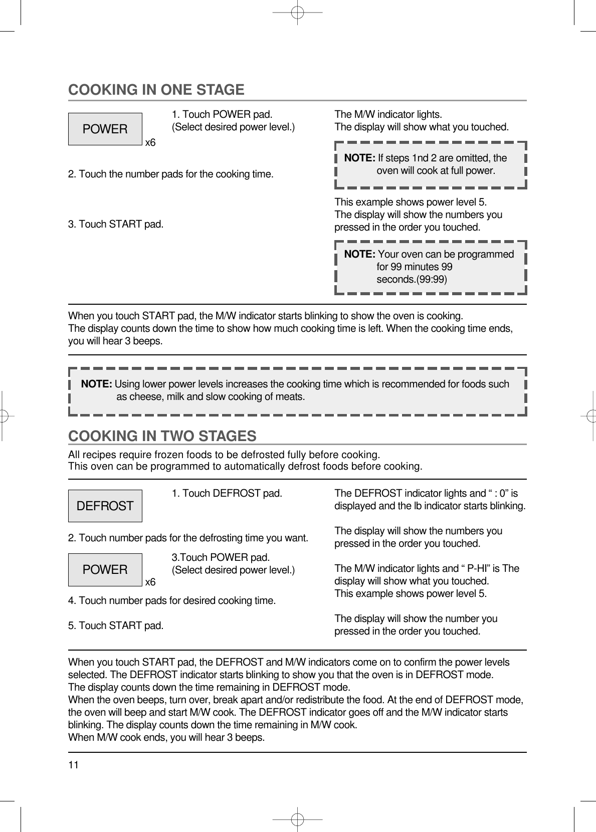 11COOKING IN TWO STAGESAll recipes require frozen foods to be defrosted fully before cooking.This oven can be programmed to automatically defrost foods before cooking.When you touch START pad, the DEFROST and M/W indicators come on to confirm the power levelsselected. The DEFROST indicator starts blinking to show you that the oven is in DEFROST mode.The display counts down the time remaining in DEFROST mode.When the oven beeps, turn over, break apart and/or redistribute the food. At the end of DEFROST mode,the oven will beep and start M/W cook. The DEFROST indicator goes off and the M/W indicator startsblinking. The display counts down the time remaining in M/W cook.When M/W cook ends, you will hear 3 beeps.1. Touch DEFROST pad.2. Touch number pads for the defrosting time you want.4. Touch number pads for desired cooking time.5. Touch START pad.The DEFROST indicator lights and “ : 0” isdisplayed and the lb indicator starts blinking.The display will show the numbers youpressed in the order you touched.The M/W indicator lights and “ P-HI” is Thedisplay will show what you touched.This example shows power level 5.The display will show the number youpressed in the order you touched.COOKING IN ONE STAGEWhen you touch START pad, the M/W indicator starts blinking to show the oven is cooking. The display counts down the time to show how much cooking time is left. When the cooking time ends,you will hear 3 beeps.1. Touch POWER pad.(Select desired power level.)x6x62. Touch the number pads for the cooking time.3. Touch START pad.The M/W indicator lights.The display will show what you touched.This example shows power level 5.The display will show the numbers youpressed in the order you touched.NOTE: Using lower power levels increases the cooking time which is recommended for foods suchas cheese, milk and slow cooking of meats.NOTE: If steps 1nd 2 are omitted, theoven will cook at full power.NOTE: Your oven can be programmedfor 99 minutes 99seconds.(99:99)POWERDEFROSTPOWER 3.Touch POWER pad.(Select desired power level.)