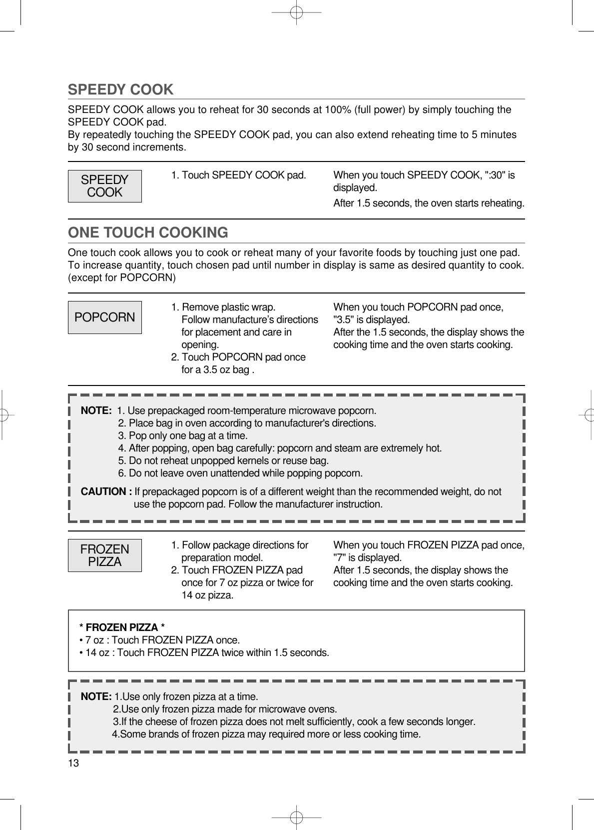 13SPEEDY COOKSPEEDY COOK allows you to reheat for 30 seconds at 100% (full power) by simply touching theSPEEDY COOK pad.By repeatedly touching the SPEEDY COOK pad, you can also extend reheating time to 5 minutesby 30 second increments.1. Touch SPEEDY COOK pad. When you touch SPEEDY COOK, &quot;:30&quot; isdisplayed.After 1.5 seconds, the oven starts reheating.ONE TOUCH COOKINGOne touch cook allows you to cook or reheat many of your favorite foods by touching just one pad.To increase quantity, touch chosen pad until number in display is same as desired quantity to cook.(except for POPCORN)POPCORNSPEEDYCOOKWhen you touch POPCORN pad once,&quot;3.5&quot; is displayed.After the 1.5 seconds, the display shows thecooking time and the oven starts cooking.NOTE:  1. Use prepackaged room-temperature microwave popcorn.2. Place bag in oven according to manufacturer&apos;s directions.3. Pop only one bag at a time.4. After popping, open bag carefully: popcorn and steam are extremely hot.5. Do not reheat unpopped kernels or reuse bag.6. Do not leave oven unattended while popping popcorn.CAUTION : If prepackaged popcorn is of a different weight than the recommended weight, do notuse the popcorn pad. Follow the manufacturer instruction.FROZENPIZZAWhen you touch FROZEN PIZZA pad once,&quot;7&quot; is displayed.After 1.5 seconds, the display shows thecooking time and the oven starts cooking.* FROZEN PIZZA *• 7 oz : Touch FROZEN PIZZA once.• 14 oz : Touch FROZEN PIZZA twice within 1.5 seconds.NOTE: 1.Use only frozen pizza at a time.2.Use only frozen pizza made for microwave ovens.3.If the cheese of frozen pizza does not melt sufficiently, cook a few seconds longer.4.Some brands of frozen pizza may required more or less cooking time.1. Remove plastic wrap.Follow manufacture’s directionsfor placement and care inopening. 2. Touch POPCORN pad oncefor a 3.5 oz bag .1. Follow package directions forpreparation model.2. Touch FROZEN PIZZA padonce for 7 oz pizza or twice for14 oz pizza.