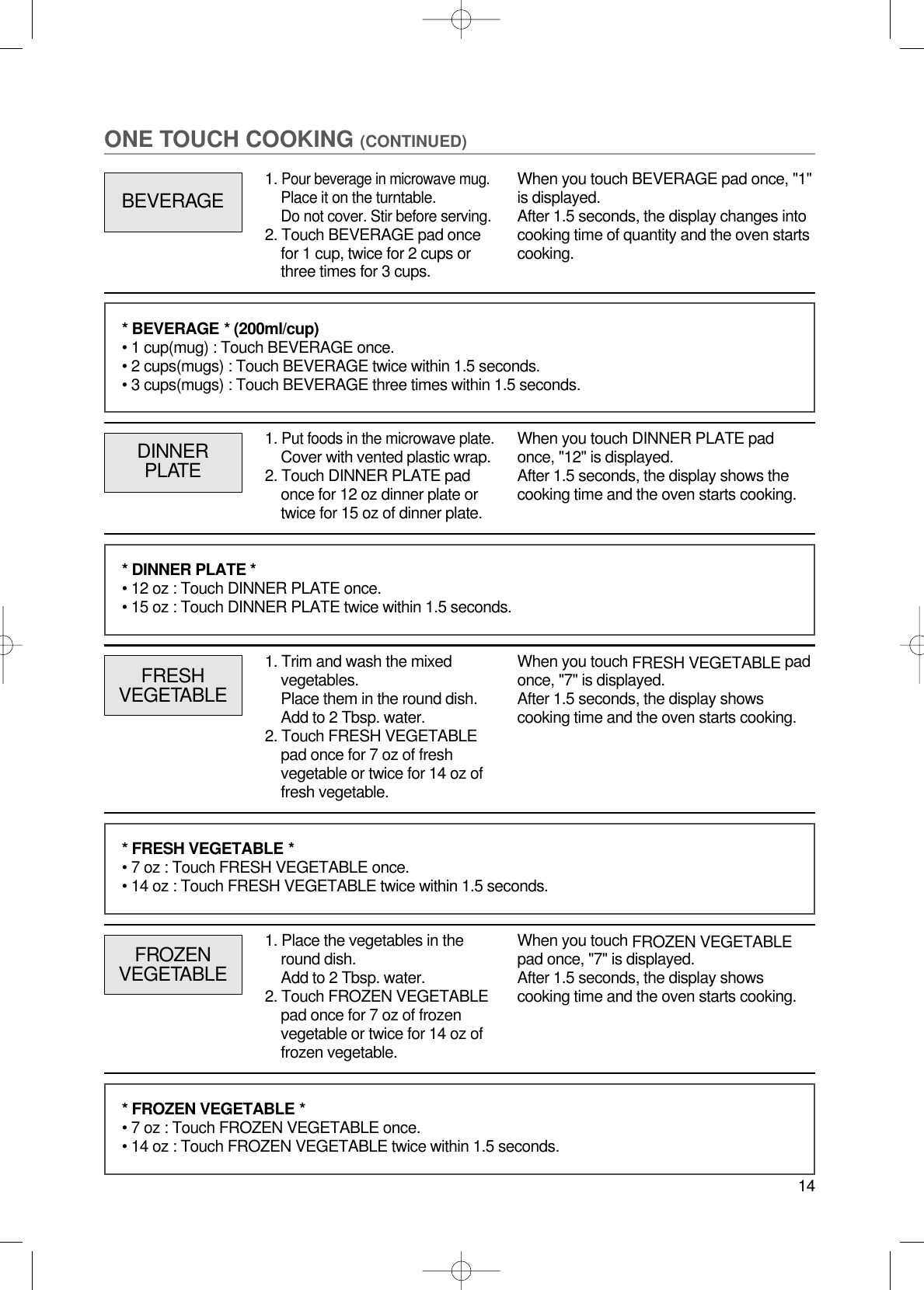 14ONE TOUCH COOKING (CONTINUED)1. Put foods in the microwave plate.Cover with vented plastic wrap.2. Touch DINNER PLATE padonce for 12 oz dinner plate ortwice for 15 oz of dinner plate.DINNERPLATEWhen you touch DINNER PLATE padonce, &quot;12&quot; is displayed.After 1.5 seconds, the display shows thecooking time and the oven starts cooking.FRESHVEGETABLEWhen you touch FRESH VEGETABLE padonce, &quot;7&quot; is displayed.After 1.5 seconds, the display showscooking time and the oven starts cooking.* BEVERAGE * (200ml/cup)• 1 cup(mug) : Touch BEVERAGE once.• 2 cups(mugs) : Touch BEVERAGE twice within 1.5 seconds.• 3 cups(mugs) : Touch BEVERAGE three times within 1.5 seconds.* DINNER PLATE *• 12 oz : Touch DINNER PLATE once.• 15 oz : Touch DINNER PLATE twice within 1.5 seconds.* FRESH VEGETABLE *• 7 oz : Touch FRESH VEGETABLE once.• 14 oz : Touch FRESH VEGETABLE twice within 1.5 seconds.FROZENVEGETABLEWhen you touch FROZEN VEGETABLEpad once, &quot;7&quot; is displayed.After 1.5 seconds, the display showscooking time and the oven starts cooking.* FROZEN VEGETABLE *• 7 oz : Touch FROZEN VEGETABLE once.• 14 oz : Touch FROZEN VEGETABLE twice within 1.5 seconds.BEVERAGEWhen you touch BEVERAGE pad once, &quot;1&quot;is displayed.After 1.5 seconds, the display changes intocooking time of quantity and the oven startscooking.1. Pour beverage in microwave mug.Place it on the turntable.Do not cover. Stir before serving.2. Touch BEVERAGE pad oncefor 1 cup, twice for 2 cups orthree times for 3 cups.1. Trim and wash the mixedvegetables.Place them in the round dish.Add to 2 Tbsp. water.2. Touch FRESH VEGETABLEpad once for 7 oz of freshvegetable or twice for 14 oz offresh vegetable.1. Place the vegetables in theround dish.Add to 2 Tbsp. water.2. Touch FROZEN VEGETABLEpad once for 7 oz of frozenvegetable or twice for 14 oz offrozen vegetable.