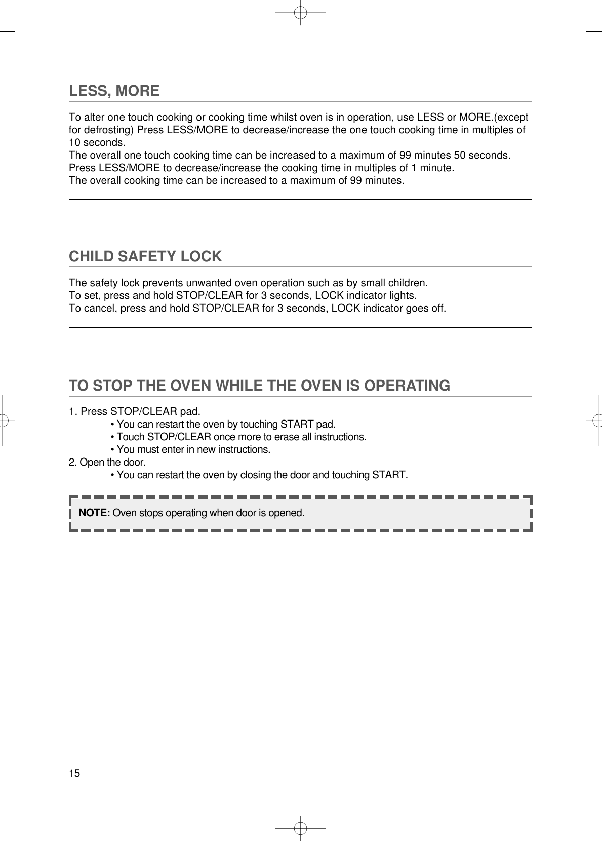 15LESS, MORETo alter one touch cooking or cooking time whilst oven is in operation, use LESS or MORE.(exceptfor defrosting) Press LESS/MORE to decrease/increase the one touch cooking time in multiples of10 seconds.The overall one touch cooking time can be increased to a maximum of 99 minutes 50 seconds.Press LESS/MORE to decrease/increase the cooking time in multiples of 1 minute.The overall cooking time can be increased to a maximum of 99 minutes.CHILD SAFETY LOCKThe safety lock prevents unwanted oven operation such as by small children.To set, press and hold STOP/CLEAR for 3 seconds, LOCK indicator lights.To cancel, press and hold STOP/CLEAR for 3 seconds, LOCK indicator goes off.TO STOP THE OVEN WHILE THE OVEN IS OPERATING1. Press STOP/CLEAR pad.• You can restart the oven by touching START pad.• Touch STOP/CLEAR once more to erase all instructions.• You must enter in new instructions.2. Open the door.• You can restart the oven by closing the door and touching START.NOTE: Oven stops operating when door is opened.