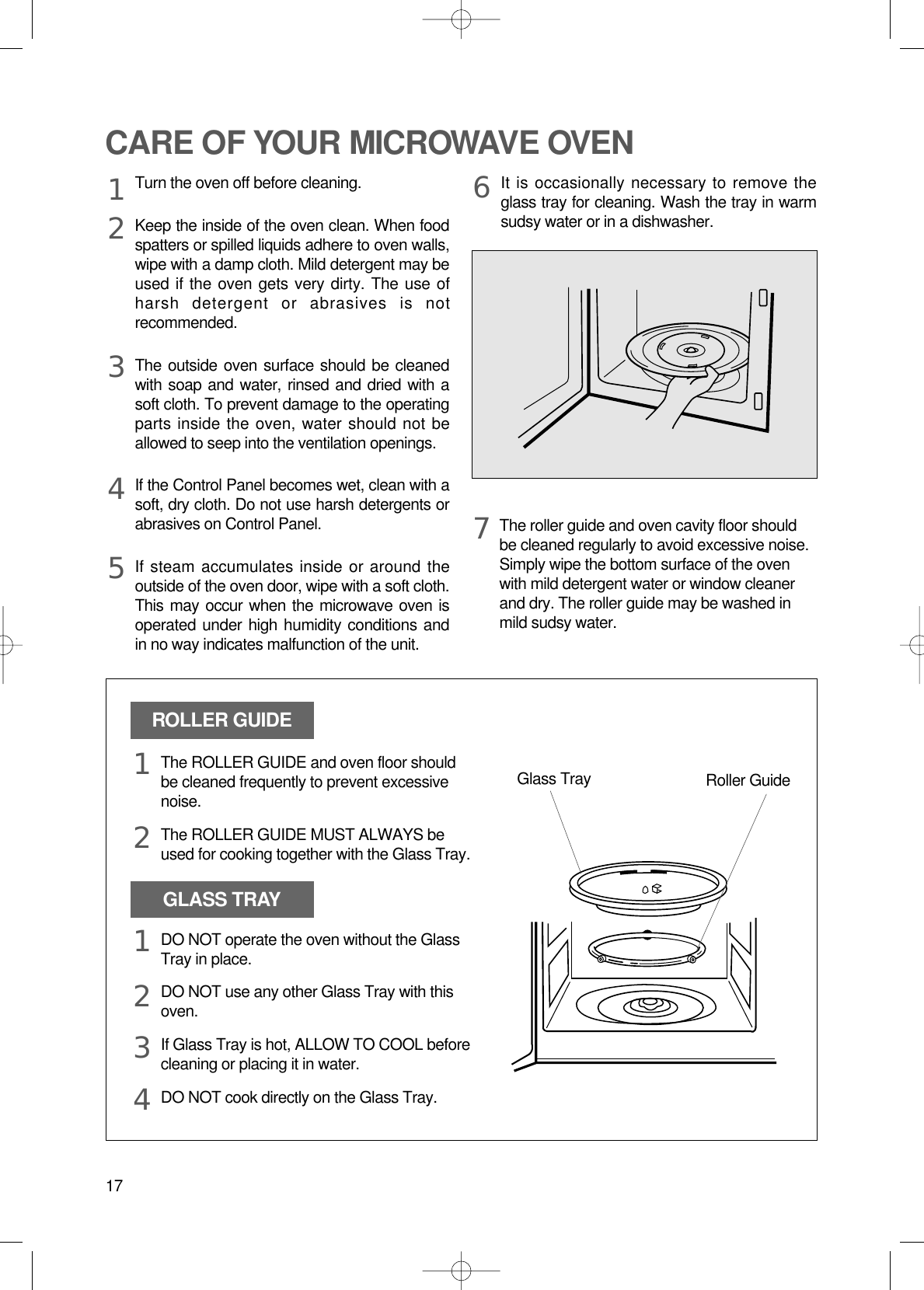 17CARE OF YOUR MICROWAVE OVENTurn the oven off before cleaning.Keep the inside of the oven clean. When foodspatters or spilled liquids adhere to oven walls,wipe with a damp cloth. Mild detergent may beused if the oven gets very dirty. The use ofharsh detergent or abrasives is notrecommended.The outside oven surface should be cleanedwith soap and water, rinsed and dried with asoft cloth. To prevent damage to the operatingparts inside the oven, water should not beallowed to seep into the ventilation openings.If the Control Panel becomes wet, clean with asoft, dry cloth. Do not use harsh detergents orabrasives on Control Panel.If steam accumulates inside or around theoutside of the oven door, wipe with a soft cloth.This may occur when the microwave oven isoperated under high humidity conditions andin no way indicates malfunction of the unit.It is occasionally necessary to remove theglass tray for cleaning. Wash the tray in warmsudsy water or in a dishwasher.1234567The roller guide and oven cavity floor shouldbe cleaned regularly to avoid excessive noise. Simply wipe the bottom surface of the ovenwith mild detergent water or window cleanerand dry. The roller guide may be washed inmild sudsy water.ROLLER GUIDEGLASS TRAYGlass Tray Roller GuideThe ROLLER GUIDE and oven floor shouldbe cleaned frequently to prevent excessivenoise.The ROLLER GUIDE MUST ALWAYS beused for cooking together with the Glass Tray.DO NOT operate the oven without the GlassTray in place.DO NOT use any other Glass Tray with thisoven.If Glass Tray is hot, ALLOW TO COOL beforecleaning or placing it in water.DO NOT cook directly on the Glass Tray.121234