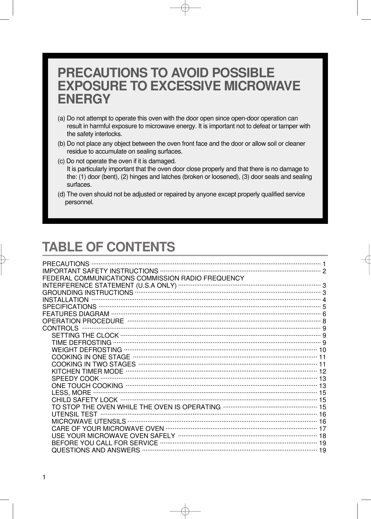 1TABLE OF CONTENTS PRECAUTIONS ............................................................................................................................... 1 IMPORTANT SAFETY INSTRUCTIONS ......................................................................................... 2FEDERAL COMMUNICATIONS COMMISSION RADIO FREQUENCYINTERFERENCE STATEMENT (U.S.A ONLY) ............................................................................... 3GROUNDING INSTRUCTIONS ....................................................................................................... 3INSTALLATION ............................................................................................................................... 4SPECIFICATIONS ........................................................................................................................... 5FEATURES DIAGRAM .................................................................................................................... 6OPERATION PROCEDURE ........................................................................................................... 8CONTROLS .................................................................................................................................... 9SETTING THE CLOCK ............................................................................................................... 9TIME DEFROSTING ................................................................................................................... 9WEIGHT DEFROSTING ........................................................................................................... 10COOKING IN ONE STAGE ...................................................................................................... 11COOKING IN TWO STAGES ................................................................................................... 11KITCHEN TIMER MODE .......................................................................................................... 12SPEEDY COOK ........................................................................................................................ 13ONE TOUCH COOKING .......................................................................................................... 13LESS, MORE ............................................................................................................................ 15CHILD SAFETY LOCK ............................................................................................................. 15TO STOP THE OVEN WHILE THE OVEN IS OPERATING .................................................... 15UTENSIL TEST ........................................................................................................................ 16MICROWAVE UTENSILS ......................................................................................................... 16CARE OF YOUR MICROWAVE OVEN .................................................................................... 17USE YOUR MICROWAVE OVEN SAFELY  ............................................................................. 18BEFORE YOU CALL FOR SERVICE ....................................................................................... 19QUESTIONS AND ANSWERS ................................................................................................. 19PRECAUTIONS TO AVOID POSSIBLEEXPOSURE TO EXCESSIVE MICROWAVEENERGY(a) Do not attempt to operate this oven with the door open since open-door operation canresult in harmful exposure to microwave energy. It is important not to defeat or tamper withthe safety interlocks.(b) Do not place any object between the oven front face and the door or allow soil or cleanerresidue to accumulate on sealing surfaces.(c) Do not operate the oven if it is damaged.It is particularly important that the oven door close properly and that there is no damage tothe: (1) door (bent), (2) hinges and latches (broken or loosened), (3) door seals and sealingsurfaces.(d) The oven should not be adjusted or repaired by anyone except properly qualified servicepersonnel.