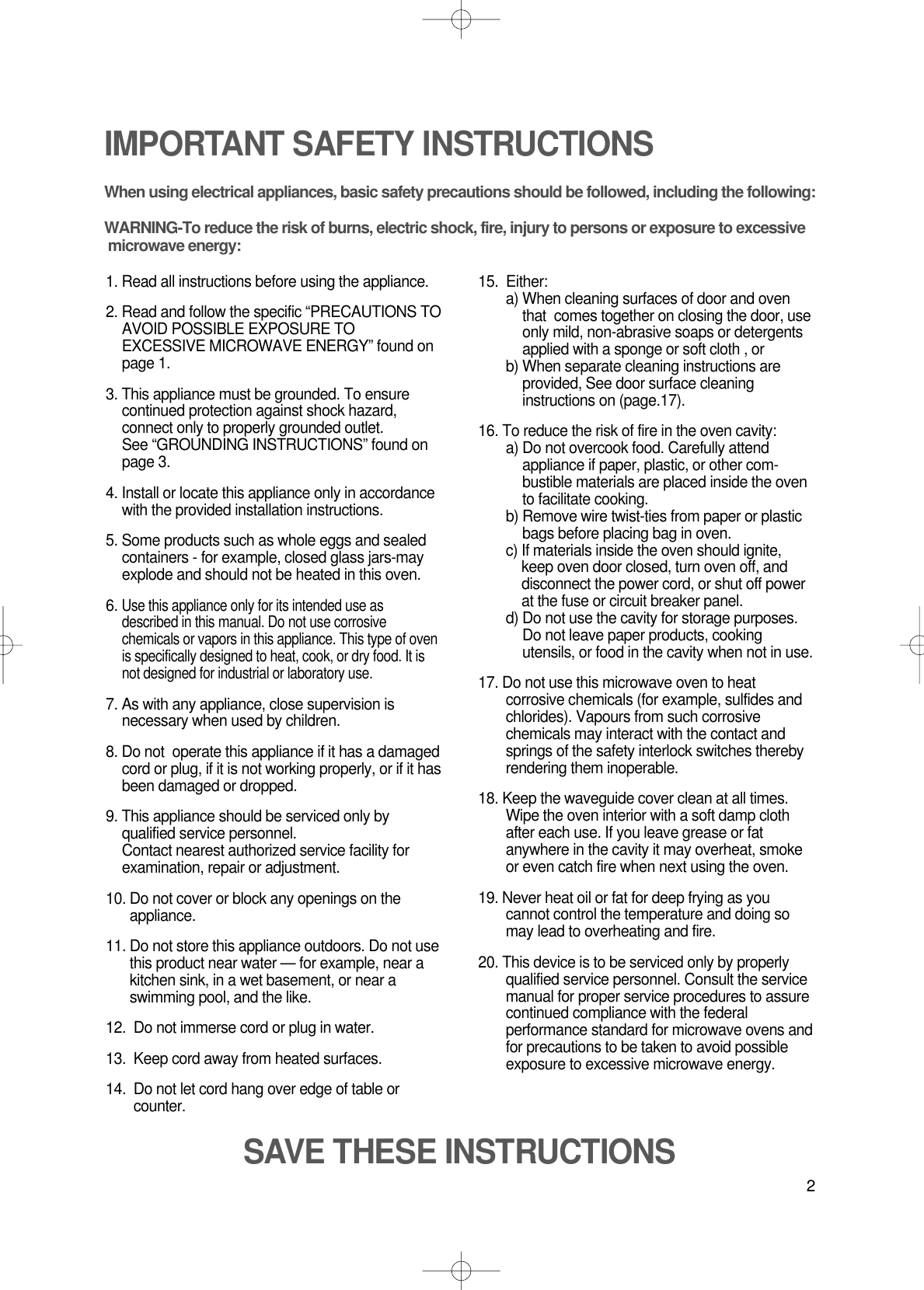 2IMPORTANT SAFETY INSTRUCTIONSWhen using electrical appliances, basic safety precautions should be followed, including the following:WARNING-To reduce the risk of burns, electric shock, fire, injury to persons or exposure to excessive microwave energy:1. Read all instructions before using the appliance.2. Read and follow the specific “PRECAUTIONS TOAVOID POSSIBLE EXPOSURE TOEXCESSIVE MICROWAVE ENERGY” found onpage 1.3. This appliance must be grounded. To ensurecontinued protection against shock hazard,connect only to properly grounded outlet. See “GROUNDING INSTRUCTIONS” found onpage 3.4. Install or locate this appliance only in accordancewith the provided installation instructions.5. Some products such as whole eggs and sealedcontainers - for example, closed glass jars-mayexplode and should not be heated in this oven.6. Use this appliance only for its intended use asdescribed in this manual. Do not use corrosivechemicals or vapors in this appliance. This type of ovenis specifically designed to heat, cook, or dry food. It isnot designed for industrial or laboratory use.7. As with any appliance, close supervision isnecessary when used by children.8. Do not  operate this appliance if it has a damagedcord or plug, if it is not working properly, or if it hasbeen damaged or dropped.9. This appliance should be serviced only byqualified service personnel. Contact nearest authorized service facility forexamination, repair or adjustment.10. Do not cover or block any openings on theappliance. 11. Do not store this appliance outdoors. Do not usethis product near water — for example, near akitchen sink, in a wet basement, or near aswimming pool, and the like.12.  Do not immerse cord or plug in water.13.  Keep cord away from heated surfaces.14.  Do not let cord hang over edge of table orcounter.15.  Either:a) When cleaning surfaces of door and oventhat  comes together on closing the door, useonly mild, non-abrasive soaps or detergentsapplied with a sponge or soft cloth , orb) When separate cleaning instructions areprovided, See door surface cleaninginstructions on (page.17).16. To reduce the risk of fire in the oven cavity:a) Do not overcook food. Carefully attendappliance if paper, plastic, or other com-bustible materials are placed inside the ovento facilitate cooking.b) Remove wire twist-ties from paper or plasticbags before placing bag in oven.c) If materials inside the oven should ignite,keep oven door closed, turn oven off, anddisconnect the power cord, or shut off powerat the fuse or circuit breaker panel.d) Do not use the cavity for storage purposes.Do not leave paper products, cookingutensils, or food in the cavity when not in use.17. Do not use this microwave oven to heatcorrosive chemicals (for example, sulfides andchlorides). Vapours from such corrosivechemicals may interact with the contact andsprings of the safety interlock switches therebyrendering them inoperable.18. Keep the waveguide cover clean at all times.Wipe the oven interior with a soft damp clothafter each use. If you leave grease or fatanywhere in the cavity it may overheat, smokeor even catch fire when next using the oven.19. Never heat oil or fat for deep frying as youcannot control the temperature and doing somay lead to overheating and fire.20. This device is to be serviced only by properlyqualified service personnel. Consult the servicemanual for proper service procedures to assurecontinued compliance with the federalperformance standard for microwave ovens andfor precautions to be taken to avoid possibleexposure to excessive microwave energy.SAVE THESE INSTRUCTIONS