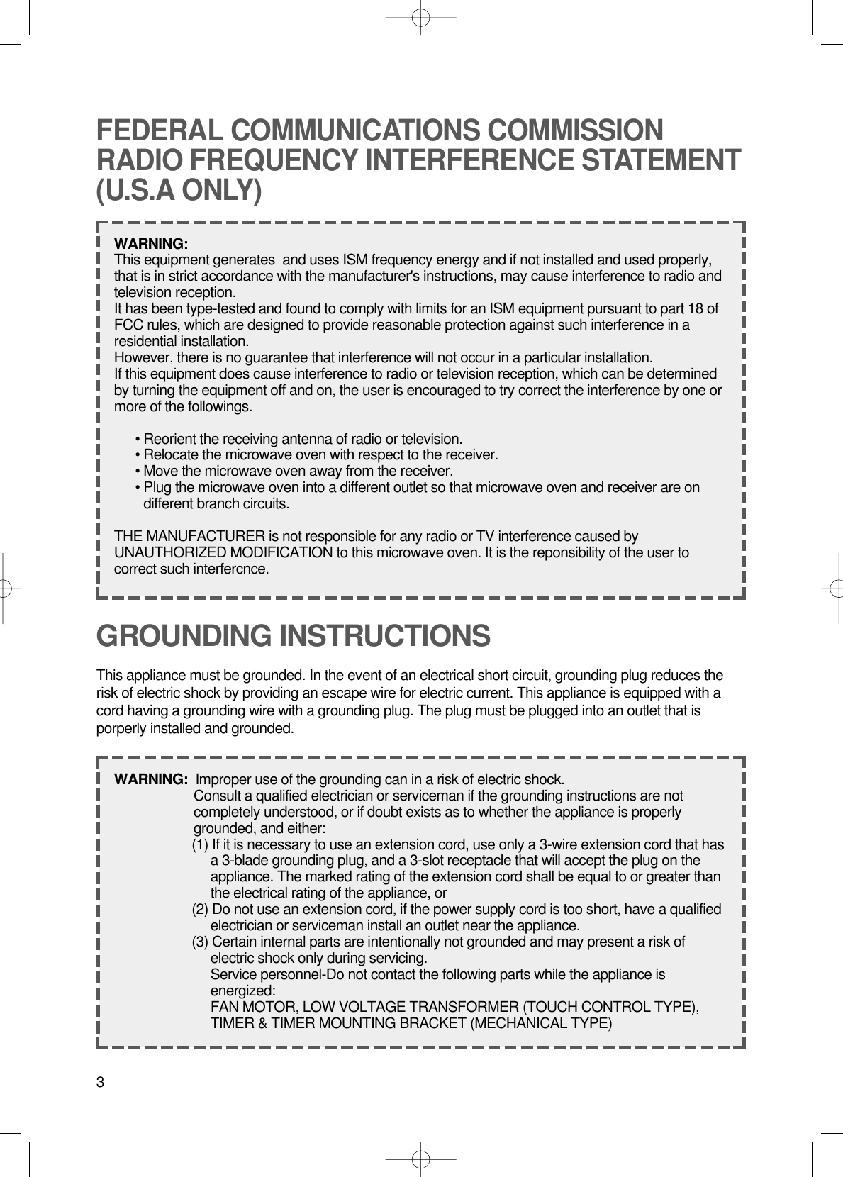 3GROUNDING INSTRUCTIONSThis appliance must be grounded. In the event of an electrical short circuit, grounding plug reduces therisk of electric shock by providing an escape wire for electric current. This appliance is equipped with acord having a grounding wire with a grounding plug. The plug must be plugged into an outlet that isporperly installed and grounded.WARNING:  Improper use of the grounding can in a risk of electric shock.Consult a qualified electrician or serviceman if the grounding instructions are notcompletely understood, or if doubt exists as to whether the appliance is properlygrounded, and either:(1) If it is necessary to use an extension cord, use only a 3-wire extension cord that hasa 3-blade grounding plug, and a 3-slot receptacle that will accept the plug on theappliance. The marked rating of the extension cord shall be equal to or greater thanthe electrical rating of the appliance, or(2) Do not use an extension cord, if the power supply cord is too short, have a qualifiedelectrician or serviceman install an outlet near the appliance.(3) Certain internal parts are intentionally not grounded and may present a risk ofelectric shock only during servicing.Service personnel-Do not contact the following parts while the appliance isenergized:FAN MOTOR, LOW VOLTAGE TRANSFORMER (TOUCH CONTROL TYPE),TIMER &amp; TIMER MOUNTING BRACKET (MECHANICAL TYPE)FEDERAL COMMUNICATIONS COMMISSIONRADIO FREQUENCY INTERFERENCE STATEMENT(U.S.A ONLY)WARNING:  This equipment generates  and uses ISM frequency energy and if not installed and used properly,that is in strict accordance with the manufacturer&apos;s instructions, may cause interference to radio andtelevision reception.It has been type-tested and found to comply with limits for an ISM equipment pursuant to part 18 ofFCC rules, which are designed to provide reasonable protection against such interference in aresidential installation.However, there is no guarantee that interference will not occur in a particular installation.If this equipment does cause interference to radio or television reception, which can be determinedby turning the equipment off and on, the user is encouraged to try correct the interference by one ormore of the followings.• Reorient the receiving antenna of radio or television.• Relocate the microwave oven with respect to the receiver.• Move the microwave oven away from the receiver.• Plug the microwave oven into a different outlet so that microwave oven and receiver are ondifferent branch circuits.THE MANUFACTURER is not responsible for any radio or TV interference caused byUNAUTHORIZED MODIFICATION to this microwave oven. It is the reponsibility of the user tocorrect such interfercnce.