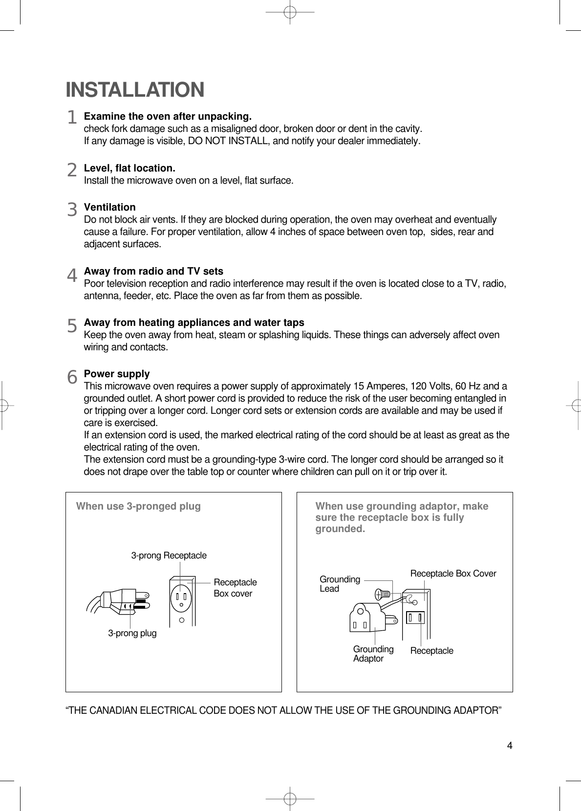 4Examine the oven after unpacking.check fork damage such as a misaligned door, broken door or dent in the cavity.If any damage is visible, DO NOT INSTALL, and notify your dealer immediately.Level, flat location.Install the microwave oven on a level, flat surface.VentilationDo not block air vents. If they are blocked during operation, the oven may overheat and eventuallycause a failure. For proper ventilation, allow 4 inches of space between oven top,  sides, rear andadjacent surfaces.Away from radio and TV setsPoor television reception and radio interference may result if the oven is located close to a TV, radio,antenna, feeder, etc. Place the oven as far from them as possible.Away from heating appliances and water tapsKeep the oven away from heat, steam or splashing liquids. These things can adversely affect ovenwiring and contacts.Power supplyThis microwave oven requires a power supply of approximately 15 Amperes, 120 Volts, 60 Hz and agrounded outlet. A short power cord is provided to reduce the risk of the user becoming entangled inor tripping over a longer cord. Longer cord sets or extension cords are available and may be used ifcare is exercised.If an extension cord is used, the marked electrical rating of the cord should be at least as great as theelectrical rating of the oven. The extension cord must be a grounding-type 3-wire cord. The longer cord should be arranged so itdoes not drape over the table top or counter where children can pull on it or trip over it.INSTALLATIONWhen use 3-pronged plug  When use grounding adaptor, makesure the receptacle box is fullygrounded.1234563-prong ReceptacleReceptacleBox coverReceptacle Box CoverGroundingLead3-prong plugGroundingAdaptor Receptacle “THE CANADIAN ELECTRICAL CODE DOES NOT ALLOW THE USE OF THE GROUNDING ADAPTOR”