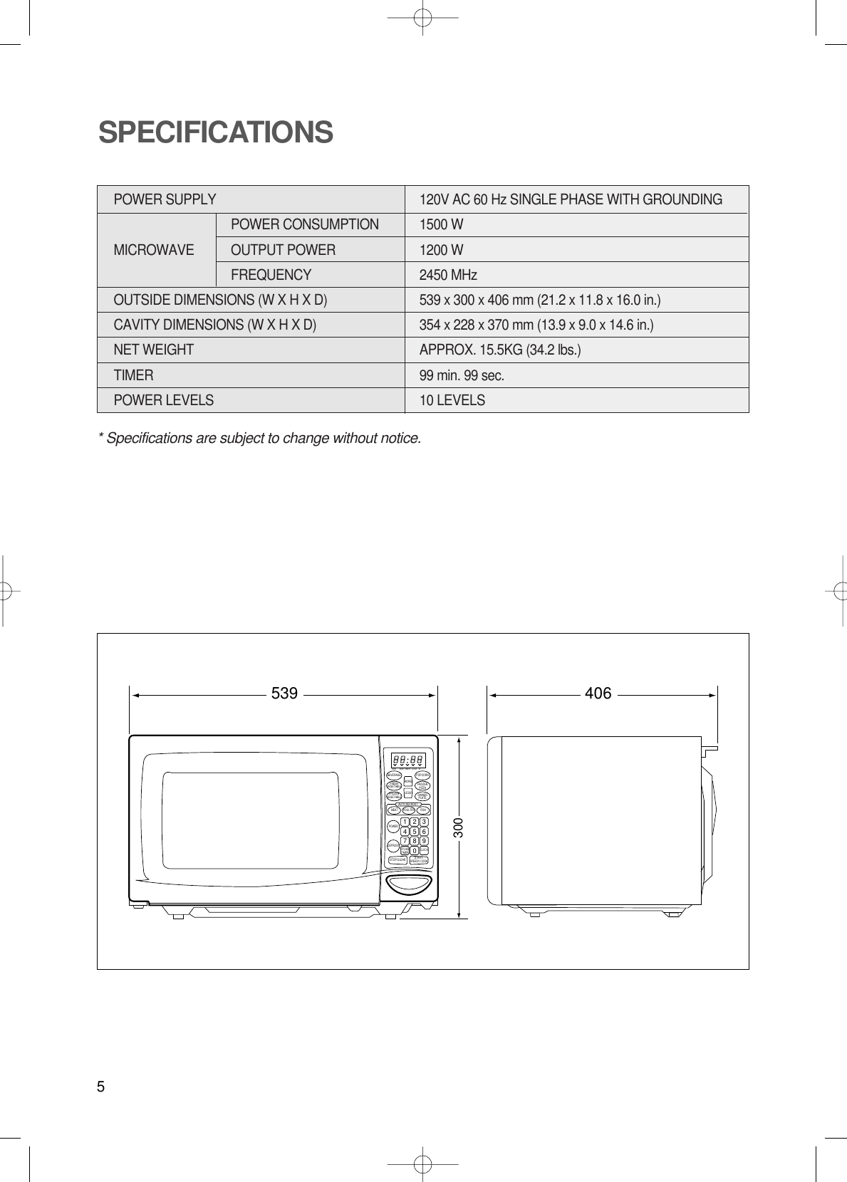 5* Specifications are subject to change without notice.POWER SUPPLY  120V AC 60 Hz SINGLE PHASE WITH GROUNDINGPOWER CONSUMPTION 1500 WMICROWAVE OUTPUT POWER 1200 WFREQUENCY 2450 MHzOUTSIDE DIMENSIONS (W X H X D)   539 x 300 x 406 mm (21.2 x 11.8 x 16.0 in.)CAVITY DIMENSIONS (W X H X D)  354 x 228 x 370 mm (13.9 x 9.0 x 14.6 in.)NET WEIGHT  APPROX. 15.5KG (34.2 lbs.)TIMER  99 min. 99 sec.POWER LEVELS 10 LEVELSSPECIFICATIONS406539300M/W M/W LOCK lbTIMERBEVERAGE POPCORNFRESHVEGETABLE FROZENPIZZAFROZENVEGETABLE DINNERPLATEMORELESSAUTO DEFROSTMEATPOWERPOULTRY FISHDEFROSTSTOP/CLEARCLOCKKITCHENTIMER1234567890START/SPEEDY COOK