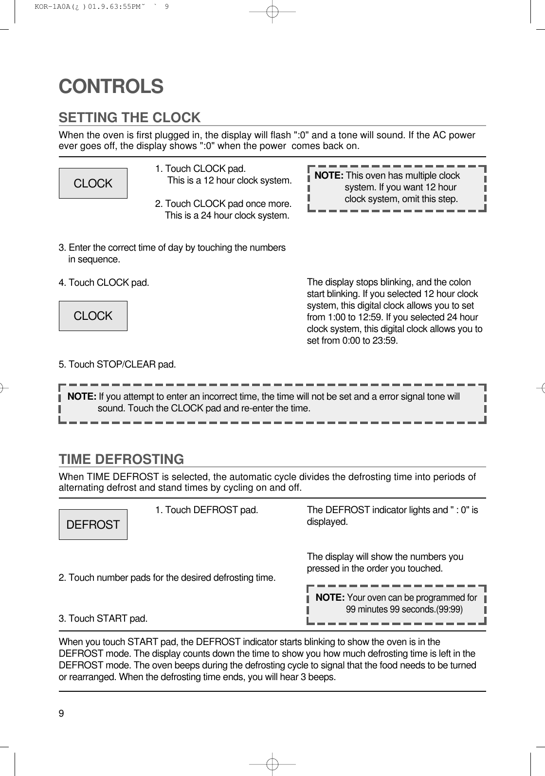 9CONTROLSSETTING THE CLOCKWhen the oven is first plugged in, the display will flash &quot;:0&quot; and a tone will sound. If the AC powerever goes off, the display shows &quot;:0&quot; when the power  comes back on.1. Touch CLOCK pad.This is a 12 hour clock system.2. Touch CLOCK pad once more.This is a 24 hour clock system.3. Enter the correct time of day by touching the numbersin sequence.4. Touch CLOCK pad.5. Touch STOP/CLEAR pad.NOTE: If you attempt to enter an incorrect time, the time will not be set and a error signal tone willsound. Touch the CLOCK pad and re-enter the time.The display stops blinking, and the colonstart blinking. If you selected 12 hour clocksystem, this digital clock allows you to setfrom 1:00 to 12:59. If you selected 24 hourclock system, this digital clock allows you toset from 0:00 to 23:59.TIME DEFROSTINGWhen TIME DEFROST is selected, the automatic cycle divides the defrosting time into periods ofalternating defrost and stand times by cycling on and off.When you touch START pad, the DEFROST indicator starts blinking to show the oven is in theDEFROST mode. The display counts down the time to show you how much defrosting time is left in theDEFROST mode. The oven beeps during the defrosting cycle to signal that the food needs to be turnedor rearranged. When the defrosting time ends, you will hear 3 beeps.NOTE: This oven has multiple clocksystem. If you want 12 hourclock system, omit this step.1. Touch DEFROST pad.2. Touch number pads for the desired defrosting time.3. Touch START pad.The DEFROST indicator lights and &quot; : 0&quot; isdisplayed.The display will show the numbers youpressed in the order you touched.CLOCKCLOCKDEFROSTNOTE:Your oven can be programmed for99 minutes 99 seconds.(99:99) KOR-1A0A(¿ )  01.9.6 3:55 PM  ˘`9