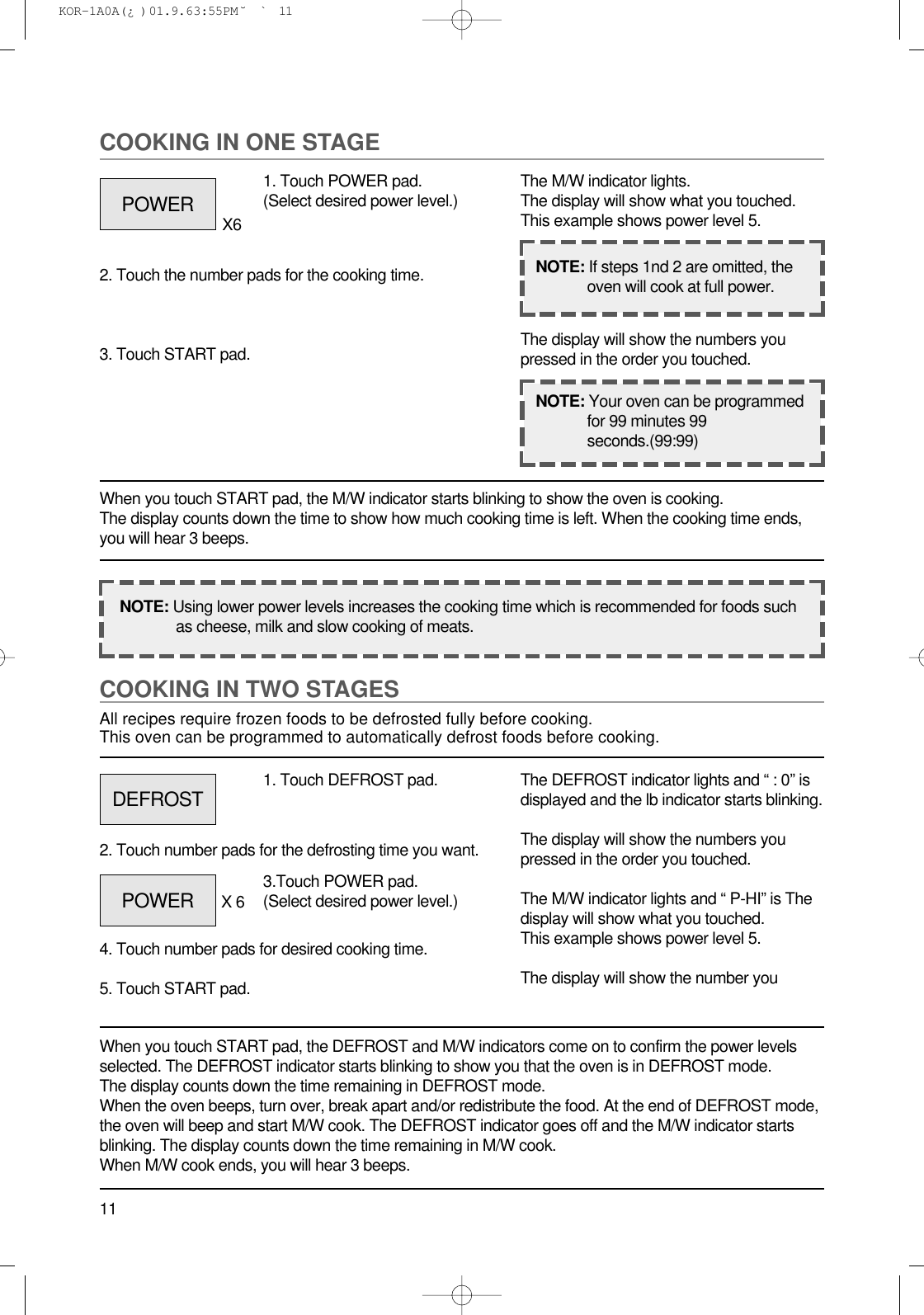 11COOKING IN TWO STAGESAll recipes require frozen foods to be defrosted fully before cooking.This oven can be programmed to automatically defrost foods before cooking.When you touch START pad, the DEFROST and M/W indicators come on to confirm the power levelsselected. The DEFROST indicator starts blinking to show you that the oven is in DEFROST mode.The display counts down the time remaining in DEFROST mode.When the oven beeps, turn over, break apart and/or redistribute the food. At the end of DEFROST mode,the oven will beep and start M/W cook. The DEFROST indicator goes off and the M/W indicator startsblinking. The display counts down the time remaining in M/W cook.When M/W cook ends, you will hear 3 beeps.1. Touch DEFROST pad.2. Touch number pads for the defrosting time you want.4. Touch number pads for desired cooking time.5. Touch START pad.The DEFROST indicator lights and “ : 0” isdisplayed and the lb indicator starts blinking.The display will show the numbers youpressed in the order you touched.The M/W indicator lights and “ P-HI” is Thedisplay will show what you touched.This example shows power level 5.The display will show the number youCOOKING IN ONE STAGEWhen you touch START pad, the M/W indicator starts blinking to show the oven is cooking. The display counts down the time to show how much cooking time is left. When the cooking time ends,you will hear 3 beeps.1. Touch POWER pad.(Select desired power level.)X62. Touch the number pads for the cooking time.3. Touch START pad.The M/W indicator lights.The display will show what you touched.This example shows power level 5.The display will show the numbers youpressed in the order you touched.NOTE: Using lower power levels increases the cooking time which is recommended for foods suchas cheese, milk and slow cooking of meats.NOTE: If steps 1nd 2 are omitted, theoven will cook at full power.NOTE: Your oven can be programmedfor 99 minutes 99seconds.(99:99)POWERDEFROSTPOWER 3.Touch POWER pad.(Select desired power level.)X 6 KOR-1A0A(¿ )  01.9.6 3:55 PM  ˘`11