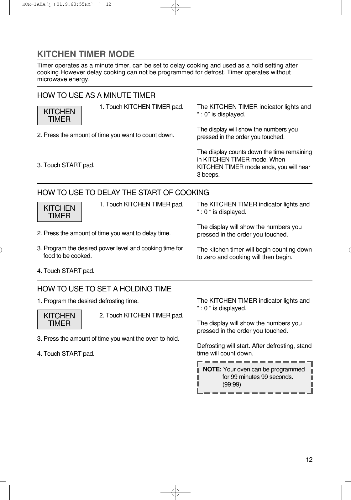121. Program the desired defrosting time.3. Press the amount of time you want the oven to hold.4. Touch START pad.1. Touch KITCHEN TIMER pad.2. Press the amount of time you want to delay time.3. Program the desired power level and cooking time forfood to be cooked.4. Touch START pad.The KITCHEN TIMER indicator lights and“ : 0 “ is displayed.The display will show the numbers youpressed in the order you touched.The kitchen timer will begin counting downto zero and cooking will then begin.NOTE: Your oven can be programmedfor 99 minutes 99 seconds.(99:99)KITCHENTIMERKITCHEN TIMER MODETimer operates as a minute timer, can be set to delay cooking and used as a hold setting aftercooking.However delay cooking can not be programmed for defrost. Timer operates withoutmicrowave energy.1. Touch KITCHEN TIMER pad.2. Press the amount of time you want to count down.3. Touch START pad.The KITCHEN TIMER indicator lights and“ : 0” is displayed.The display will show the numbers youpressed in the order you touched.The display counts down the time remainingin KITCHEN TIMER mode. WhenKITCHEN TIMER mode ends, you will hear3 beeps.KITCHENTIMERHOW TO USE AS A MINUTE TIMERHOW TO USE TO DELAY THE START OF COOKING2. Touch KITCHEN TIMER pad.The KITCHEN TIMER indicator lights and“ : 0 “ is displayed.The display will show the numbers youpressed in the order you touched.Defrosting will start. After defrosting, standtime will count down.KITCHENTIMERHOW TO USE TO SET A HOLDING TIME KOR-1A0A(¿ )  01.9.6 3:55 PM  ˘`12