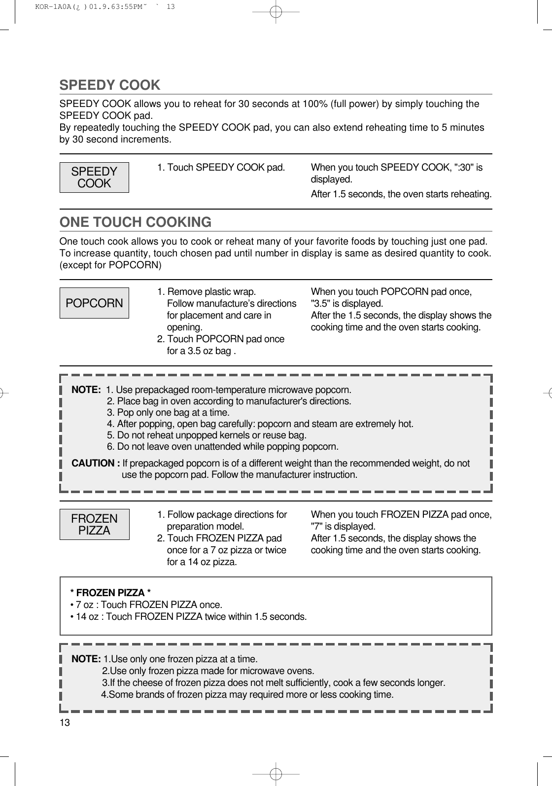 13SPEEDY COOKSPEEDY COOK allows you to reheat for 30 seconds at 100% (full power) by simply touching theSPEEDY COOK pad.By repeatedly touching the SPEEDY COOK pad, you can also extend reheating time to 5 minutesby 30 second increments.1. Touch SPEEDY COOK pad. When you touch SPEEDY COOK, &quot;:30&quot; isdisplayed.After 1.5 seconds, the oven starts reheating.ONE TOUCH COOKINGOne touch cook allows you to cook or reheat many of your favorite foods by touching just one pad.To increase quantity, touch chosen pad until number in display is same as desired quantity to cook.(except for POPCORN)POPCORNSPEEDYCOOK1. Remove plastic wrap.Follow manufacture’s directionsfor placement and care inopening.2. Touch POPCORN pad oncefor a 3.5 oz bag .When you touch POPCORN pad once,&quot;3.5&quot; is displayed.After the 1.5 seconds, the display shows thecooking time and the oven starts cooking.NOTE:  1. Use prepackaged room-temperature microwave popcorn.2. Place bag in oven according to manufacturer&apos;s directions.3. Pop only one bag at a time.4. After popping, open bag carefully: popcorn and steam are extremely hot.5. Do not reheat unpopped kernels or reuse bag.6. Do not leave oven unattended while popping popcorn.CAUTION : If prepackaged popcorn is of a different weight than the recommended weight, do notuse the popcorn pad. Follow the manufacturer instruction.FROZENPIZZA1. Follow package directions forpreparation model.2. Touch FROZEN PIZZA padonce for a 7 oz pizza or twicefor a 14 oz pizza.When you touch FROZEN PIZZA pad once,&quot;7&quot; is displayed.After 1.5 seconds, the display shows thecooking time and the oven starts cooking.* FROZEN PIZZA *• 7 oz : Touch FROZEN PIZZA once.• 14 oz : Touch FROZEN PIZZA twice within 1.5 seconds.NOTE: 1.Use only one frozen pizza at a time.2.Use only frozen pizza made for microwave ovens.3.If the cheese of frozen pizza does not melt sufficiently, cook a few seconds longer.4.Some brands of frozen pizza may required more or less cooking time. KOR-1A0A(¿ )  01.9.6 3:55 PM  ˘`13