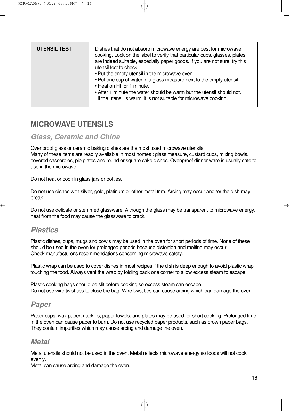 16MICROWAVE UTENSILSGlass, Ceramic and ChinaOvenproof glass or ceramic baking dishes are the most used microwave utensils.Many of these items are readily available in most homes : glass measure, custard cups, mixing bowls,covered casseroles, pie plates and round or square cake dishes. Ovenproof dinner ware is usually safe touse in the microwave.Do not heat or cook in glass jars or bottles.Do not use dishes with silver, gold, platinum or other metal trim. Arcing may occur and /or the dish maybreak.Do not use delicate or stemmed glassware. Although the glass may be transparent to microwave energy,heat from the food may cause the glassware to crack.PlasticsPlastic dishes, cups, mugs and bowls may be used in the oven for short periods of time. None of theseshould be used in the oven for prolonged periods because distortion and melting may occur.Check manufacturer&apos;s recommendations concerning microwave safety.Plastic wrap can be used to cover dishes in most recipes if the dish is deep enough to avoid plastic wraptouching the food. Always vent the wrap by folding back one corner to allow excess steam to escape.Plastic cooking bags should be slit before cooking so excess steam can escape.Do not use wire twist ties to close the bag. Wire twist ties can cause arcing which can damage the oven.PaperPaper cups, wax paper, napkins, paper towels, and plates may be used for short cooking. Prolonged timein the oven can cause paper to burn. Do not use recycled paper products, such as brown paper bags.They contain impurities which may cause arcing and damage the oven.Metal Metal utensils should not be used in the oven. Metal reflects microwave energy so foods will not cookevenly.Metal can cause arcing and damage the oven.UTENSIL TEST Dishes that do not absorb microwave energy are best for microwavecooking. Lock on the label to verify that particular cups, glasses, platesare indeed suitable, especially paper goods. If you are not sure, try thisutensil test to check.• Put the empty utensil in the microwave oven.• Put one cup of water in a glass measure next to the empty utensil.• Heat on HI for 1 minute.• After 1 minute the water should be warm but the utensil should not.If the utensil is warm, it is not suitable for microwave cooking. KOR-1A0A(¿ )  01.9.6 3:55 PM  ˘`16