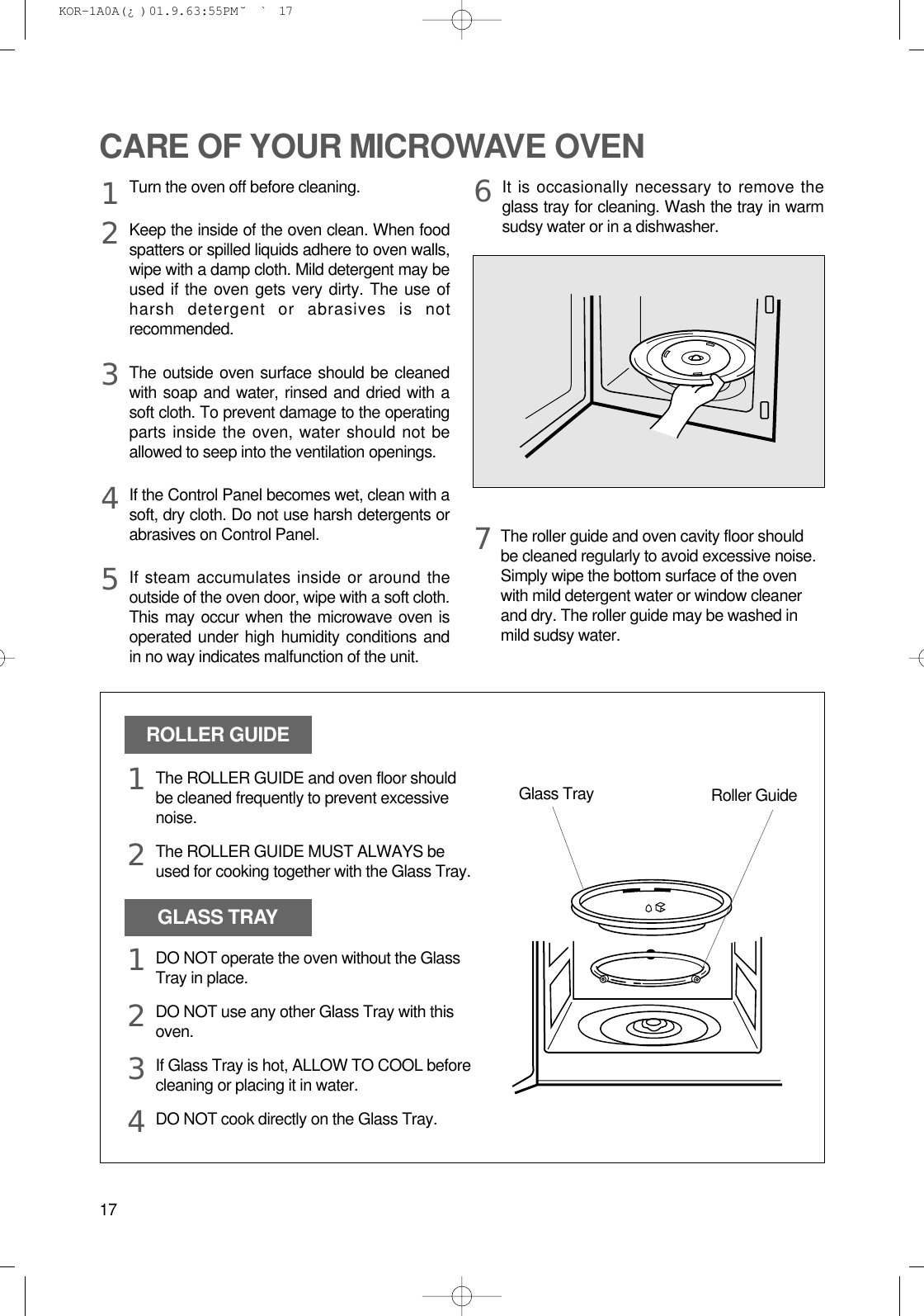 17CARE OF YOUR MICROWAVE OVENTurn the oven off before cleaning.Keep the inside of the oven clean. When foodspatters or spilled liquids adhere to oven walls,wipe with a damp cloth. Mild detergent may beused if the oven gets very dirty. The use ofharsh detergent or abrasives is notrecommended.The outside oven surface should be cleanedwith soap and water, rinsed and dried with asoft cloth. To prevent damage to the operatingparts inside the oven, water should not beallowed to seep into the ventilation openings.If the Control Panel becomes wet, clean with asoft, dry cloth. Do not use harsh detergents orabrasives on Control Panel.If steam accumulates inside or around theoutside of the oven door, wipe with a soft cloth.This may occur when the microwave oven isoperated under high humidity conditions andin no way indicates malfunction of the unit.It is occasionally necessary to remove theglass tray for cleaning. Wash the tray in warmsudsy water or in a dishwasher.1234567The roller guide and oven cavity floor shouldbe cleaned regularly to avoid excessive noise. Simply wipe the bottom surface of the ovenwith mild detergent water or window cleanerand dry. The roller guide may be washed inmild sudsy water.ROLLER GUIDEGLASS TRAYGlass Tray Roller GuideThe ROLLER GUIDE and oven floor shouldbe cleaned frequently to prevent excessivenoise.The ROLLER GUIDE MUST ALWAYS beused for cooking together with the Glass Tray.DO NOT operate the oven without the GlassTray in place.DO NOT use any other Glass Tray with thisoven.If Glass Tray is hot, ALLOW TO COOL beforecleaning or placing it in water.DO NOT cook directly on the Glass Tray.121234 KOR-1A0A(¿ )  01.9.6 3:55 PM  ˘`17