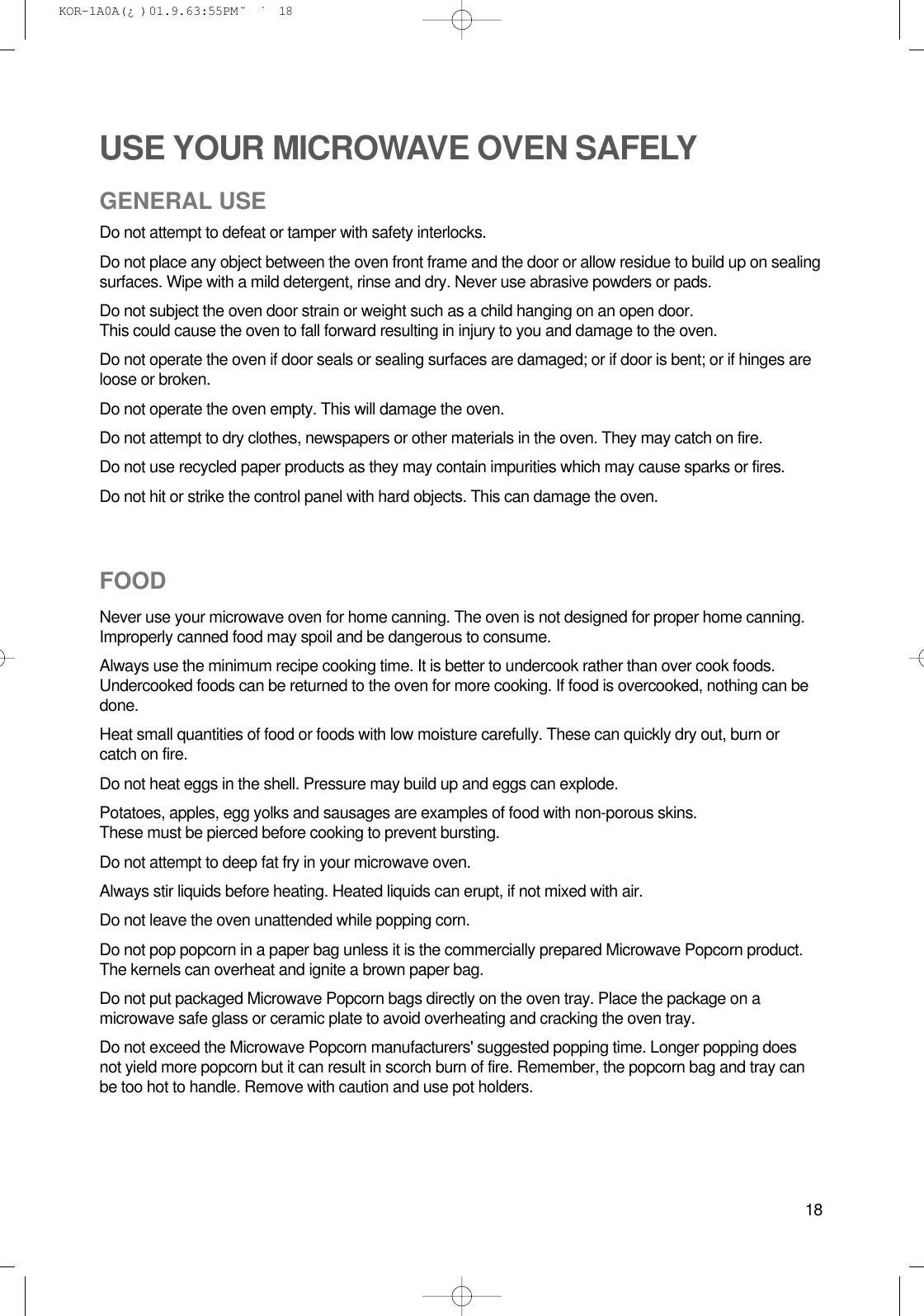 18USE YOUR MICROWAVE OVEN SAFELYGENERAL USEDo not attempt to defeat or tamper with safety interlocks.Do not place any object between the oven front frame and the door or allow residue to build up on sealingsurfaces. Wipe with a mild detergent, rinse and dry. Never use abrasive powders or pads.Do not subject the oven door strain or weight such as a child hanging on an open door.This could cause the oven to fall forward resulting in injury to you and damage to the oven.Do not operate the oven if door seals or sealing surfaces are damaged; or if door is bent; or if hinges areloose or broken.Do not operate the oven empty. This will damage the oven.Do not attempt to dry clothes, newspapers or other materials in the oven. They may catch on fire.Do not use recycled paper products as they may contain impurities which may cause sparks or fires.Do not hit or strike the control panel with hard objects. This can damage the oven.FOODNever use your microwave oven for home canning. The oven is not designed for proper home canning.Improperly canned food may spoil and be dangerous to consume.Always use the minimum recipe cooking time. It is better to undercook rather than over cook foods.Undercooked foods can be returned to the oven for more cooking. If food is overcooked, nothing can bedone.Heat small quantities of food or foods with low moisture carefully. These can quickly dry out, burn orcatch on fire.Do not heat eggs in the shell. Pressure may build up and eggs can explode.Potatoes, apples, egg yolks and sausages are examples of food with non-porous skins.These must be pierced before cooking to prevent bursting.Do not attempt to deep fat fry in your microwave oven.Always stir liquids before heating. Heated liquids can erupt, if not mixed with air.Do not leave the oven unattended while popping corn.Do not pop popcorn in a paper bag unless it is the commercially prepared Microwave Popcorn product.The kernels can overheat and ignite a brown paper bag.Do not put packaged Microwave Popcorn bags directly on the oven tray. Place the package on amicrowave safe glass or ceramic plate to avoid overheating and cracking the oven tray.Do not exceed the Microwave Popcorn manufacturers&apos; suggested popping time. Longer popping doesnot yield more popcorn but it can result in scorch burn of fire. Remember, the popcorn bag and tray canbe too hot to handle. Remove with caution and use pot holders. KOR-1A0A(¿ )  01.9.6 3:55 PM  ˘`18