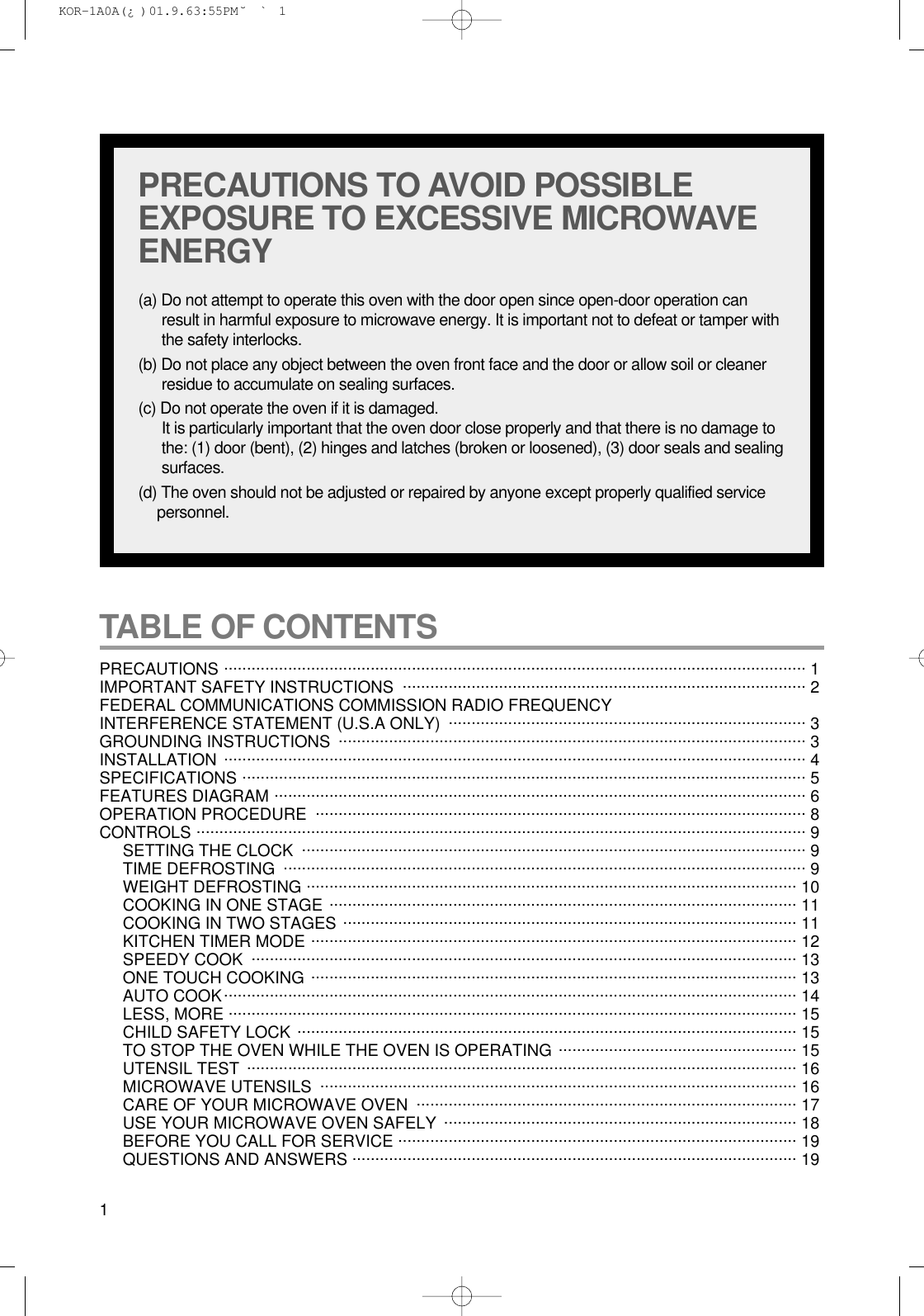 1TABLE OF CONTENTS PRECAUTIONS ............................................................................................................................... 1 IMPORTANT SAFETY INSTRUCTIONS  ........................................................................................ 2FEDERAL COMMUNICATIONS COMMISSION RADIO FREQUENCY INTERFERENCE STATEMENT (U.S.A ONLY)  .............................................................................. 3GROUNDING INSTRUCTIONS  ...................................................................................................... 3INSTALLATION ............................................................................................................................... 4SPECIFICATIONS ........................................................................................................................... 5FEATURES DIAGRAM .................................................................................................................... 6OPERATION PROCEDURE ........................................................................................................... 8CONTROLS ..................................................................................................................................... 9SETTING THE CLOCK .............................................................................................................. 9TIME DEFROSTING .................................................................................................................. 9WEIGHT DEFROSTING ........................................................................................................... 10COOKING IN ONE STAGE ...................................................................................................... 11COOKING IN TWO STAGES ................................................................................................... 11KITCHEN TIMER MODE .......................................................................................................... 12SPEEDY COOK  ....................................................................................................................... 13ONE TOUCH COOKING .......................................................................................................... 13AUTO COOK............................................................................................................................. 14LESS, MORE ............................................................................................................................ 15CHILD SAFETY LOCK ............................................................................................................. 15TO STOP THE OVEN WHILE THE OVEN IS OPERATING .................................................... 15UTENSIL TEST ........................................................................................................................ 16MICROWAVE UTENSILS  ........................................................................................................ 16CARE OF YOUR MICROWAVE OVEN  ................................................................................... 17USE YOUR MICROWAVE OVEN SAFELY  ............................................................................. 18BEFORE YOU CALL FOR SERVICE ....................................................................................... 19QUESTIONS AND ANSWERS ................................................................................................. 19PRECAUTIONS TO AVOID POSSIBLEEXPOSURE TO EXCESSIVE MICROWAVEENERGY(a) Do not attempt to operate this oven with the door open since open-door operation canresult in harmful exposure to microwave energy. It is important not to defeat or tamper withthe safety interlocks.(b) Do not place any object between the oven front face and the door or allow soil or cleanerresidue to accumulate on sealing surfaces.(c) Do not operate the oven if it is damaged.It is particularly important that the oven door close properly and that there is no damage tothe: (1) door (bent), (2) hinges and latches (broken or loosened), (3) door seals and sealingsurfaces.(d) The oven should not be adjusted or repaired by anyone except properly qualified servicepersonnel. KOR-1A0A(¿ )  01.9.6 3:55 PM  ˘`1