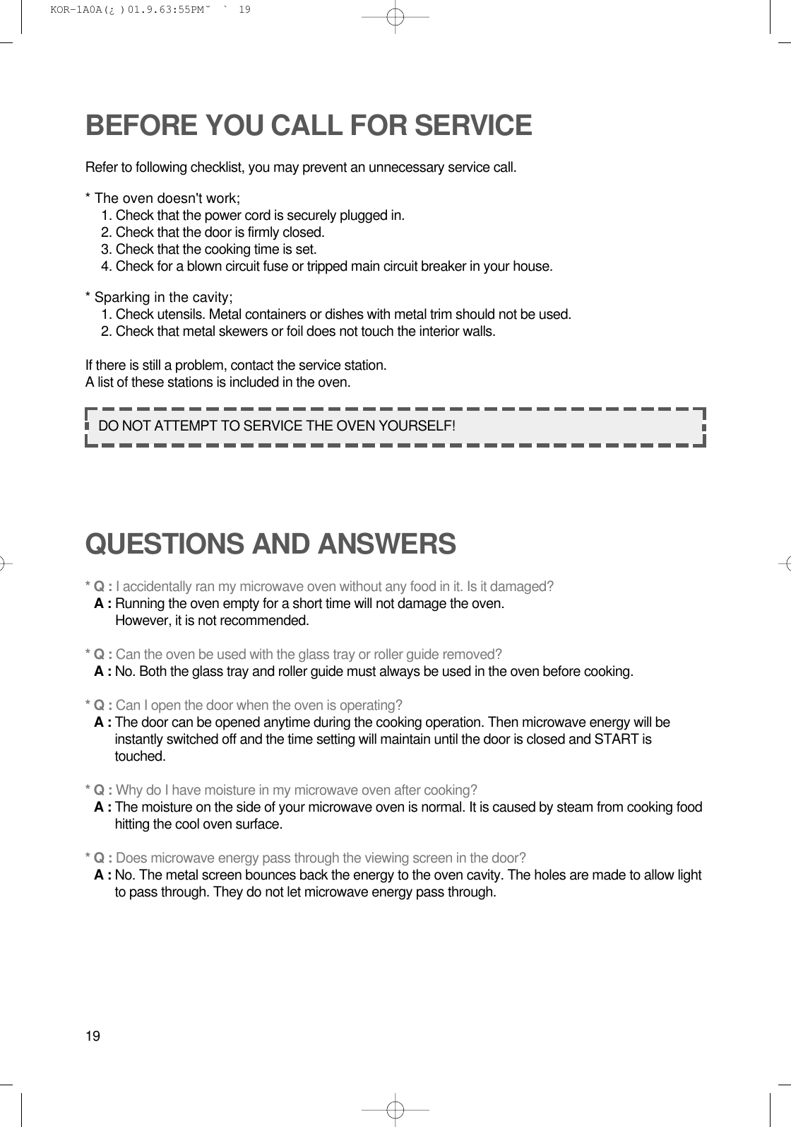 19BEFORE YOU CALL FOR SERVICERefer to following checklist, you may prevent an unnecessary service call.* The oven doesn&apos;t work;1. Check that the power cord is securely plugged in.2. Check that the door is firmly closed.3. Check that the cooking time is set.4. Check for a blown circuit fuse or tripped main circuit breaker in your house.* Sparking in the cavity;1. Check utensils. Metal containers or dishes with metal trim should not be used.2. Check that metal skewers or foil does not touch the interior walls.If there is still a problem, contact the service station.A list of these stations is included in the oven.QUESTIONS AND ANSWERS* Q : I accidentally ran my microwave oven without any food in it. Is it damaged?* A : Running the oven empty for a short time will not damage the oven. However, it is not recommended.* Q : Can the oven be used with the glass tray or roller guide removed?* A : No. Both the glass tray and roller guide must always be used in the oven before cooking.* Q : Can I open the door when the oven is operating?* A : The door can be opened anytime during the cooking operation. Then microwave energy will beinstantly switched off and the time setting will maintain until the door is closed and START istouched.* Q : Why do I have moisture in my microwave oven after cooking?* A : The moisture on the side of your microwave oven is normal. It is caused by steam from cooking foodhitting the cool oven surface.* Q : Does microwave energy pass through the viewing screen in the door?* A : No. The metal screen bounces back the energy to the oven cavity. The holes are made to allow lightto pass through. They do not let microwave energy pass through.DO NOT ATTEMPT TO SERVICE THE OVEN YOURSELF! KOR-1A0A(¿ )  01.9.6 3:55 PM  ˘`19