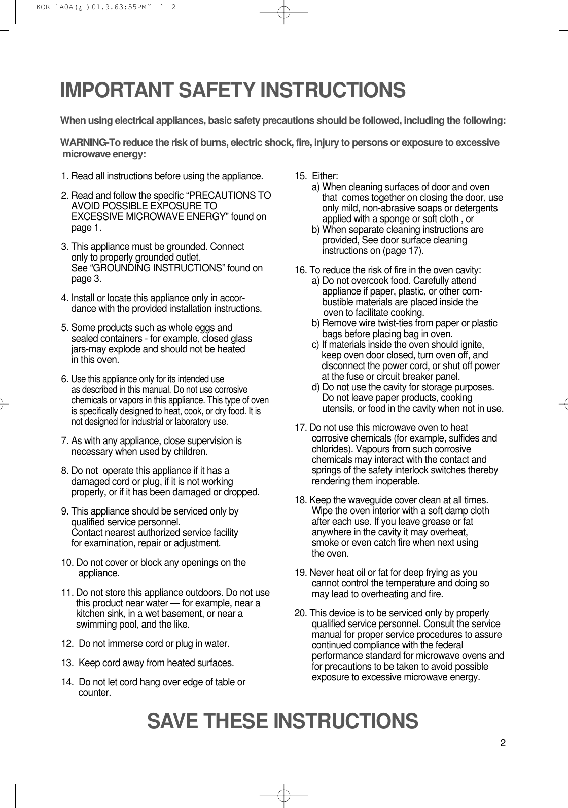 2IMPORTANT SAFETY INSTRUCTIONSWhen using electrical appliances, basic safety precautions should be followed, including the following:WARNING-To reduce the risk of burns, electric shock, fire, injury to persons or exposure to excessive microwave energy:1. Read all instructions before using the appliance.2. Read and follow the specific “PRECAUTIONS TOAVOID POSSIBLE EXPOSURE TOEXCESSIVE MICROWAVE ENERGY” found onpage 1.3. This appliance must be grounded. Connect only to properly grounded outlet. See “GROUNDING INSTRUCTIONS” found onpage 3.4. Install or locate this appliance only in accor-dance with the provided installation instructions.5. Some products such as whole eggs and sealed containers - for example, closed glassjars-may explode and should not be heated in this oven.6. Use this appliance only for its intended use as described in this manual. Do not use corrosivechemicals or vapors in this appliance. This type of ovenis specifically designed to heat, cook, or dry food. It isnot designed for industrial or laboratory use.7. As with any appliance, close supervision isnecessary when used by children.8. Do not  operate this appliance if it has adamaged cord or plug, if it is not workingproperly, or if it has been damaged or dropped.9. This appliance should be serviced only byqualified service personnel. Contact nearest authorized service facility for examination, repair or adjustment.10. Do not cover or block any openings on the       appliance. 11. Do not store this appliance outdoors. Do not usethis product near water — for example, near akitchen sink, in a wet basement, or near aswimming pool, and the like.12.  Do not immerse cord or plug in water.13.  Keep cord away from heated surfaces.14.  Do not let cord hang over edge of table orcounter.15.  Either:a) When cleaning surfaces of door and oventhat  comes together on closing the door, useonly mild, non-abrasive soaps or detergentsapplied with a sponge or soft cloth , orb) When separate cleaning instructions areprovided, See door surface cleaninginstructions on (page 17).16. To reduce the risk of fire in the oven cavity:a) Do not overcook food. Carefully attendappliance if paper, plastic, or other com-bustible materials are placed inside theoven to facilitate cooking.b) Remove wire twist-ties from paper or plasticbags before placing bag in oven.c) If materials inside the oven should ignite,keep oven door closed, turn oven off, anddisconnect the power cord, or shut off powerat the fuse or circuit breaker panel.d) Do not use the cavity for storage purposes.Do not leave paper products, cookingutensils, or food in the cavity when not in use.17. Do not use this microwave oven to heatcorrosive chemicals (for example, sulfides andchlorides). Vapours from such corrosivechemicals may interact with the contact andsprings of the safety interlock switches therebyrendering them inoperable.18. Keep the waveguide cover clean at all times.Wipe the oven interior with a soft damp clothafter each use. If you leave grease or fatanywhere in the cavity it may overheat, smoke or even catch fire when next usingthe oven.19. Never heat oil or fat for deep frying as youcannot control the temperature and doing somay lead to overheating and fire.20. This device is to be serviced only by properlyqualified service personnel. Consult the servicemanual for proper service procedures to assurecontinued compliance with the federalperformance standard for microwave ovens andfor precautions to be taken to avoid possibleexposure to excessive microwave energy.SAVE THESE INSTRUCTIONS KOR-1A0A(¿ )  01.9.6 3:55 PM  ˘`2