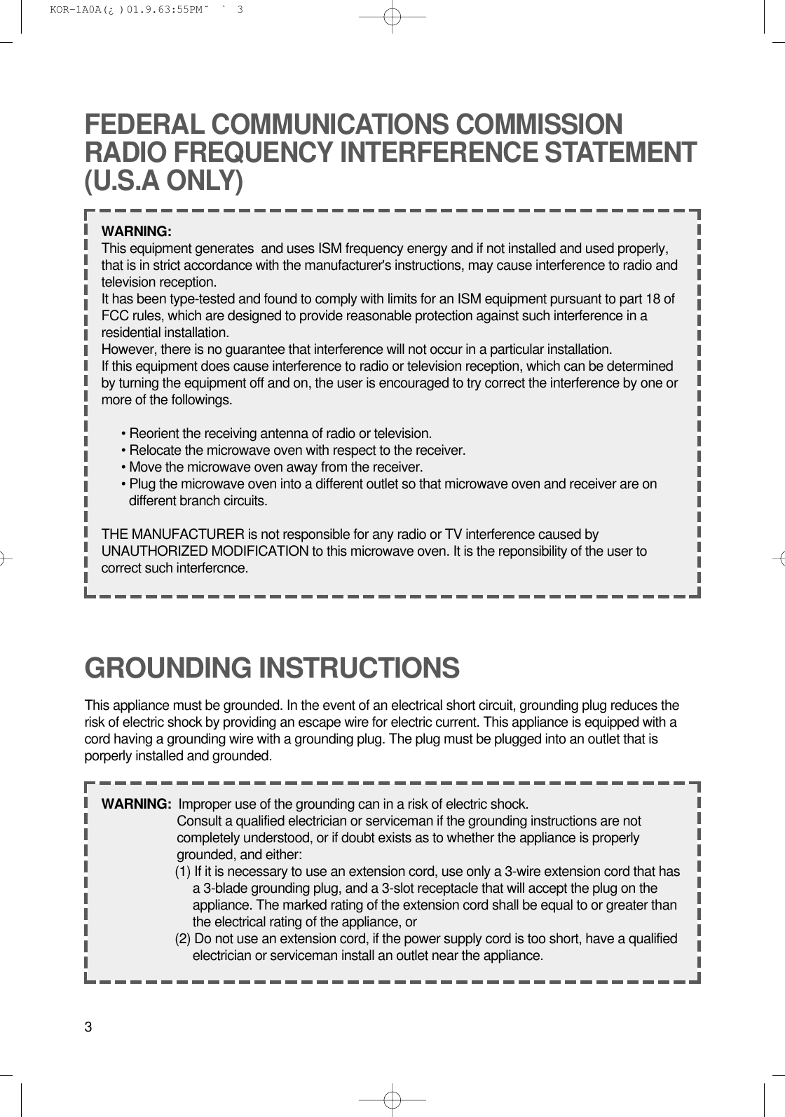 3GROUNDING INSTRUCTIONSThis appliance must be grounded. In the event of an electrical short circuit, grounding plug reduces therisk of electric shock by providing an escape wire for electric current. This appliance is equipped with acord having a grounding wire with a grounding plug. The plug must be plugged into an outlet that isporperly installed and grounded.WARNING:  Improper use of the grounding can in a risk of electric shock.Consult a qualified electrician or serviceman if the grounding instructions are notcompletely understood, or if doubt exists as to whether the appliance is properlygrounded, and either:(1) If it is necessary to use an extension cord, use only a 3-wire extension cord that hasa 3-blade grounding plug, and a 3-slot receptacle that will accept the plug on theappliance. The marked rating of the extension cord shall be equal to or greater thanthe electrical rating of the appliance, or(2) Do not use an extension cord, if the power supply cord is too short, have a qualifiedelectrician or serviceman install an outlet near the appliance.FEDERAL COMMUNICATIONS COMMISSIONRADIO FREQUENCY INTERFERENCE STATEMENT(U.S.A ONLY)WARNING:  This equipment generates  and uses ISM frequency energy and if not installed and used properly,that is in strict accordance with the manufacturer&apos;s instructions, may cause interference to radio andtelevision reception.It has been type-tested and found to comply with limits for an ISM equipment pursuant to part 18 ofFCC rules, which are designed to provide reasonable protection against such interference in aresidential installation.However, there is no guarantee that interference will not occur in a particular installation.If this equipment does cause interference to radio or television reception, which can be determinedby turning the equipment off and on, the user is encouraged to try correct the interference by one ormore of the followings.• Reorient the receiving antenna of radio or television.• Relocate the microwave oven with respect to the receiver.• Move the microwave oven away from the receiver.• Plug the microwave oven into a different outlet so that microwave oven and receiver are ondifferent branch circuits.THE MANUFACTURER is not responsible for any radio or TV interference caused byUNAUTHORIZED MODIFICATION to this microwave oven. It is the reponsibility of the user tocorrect such interfercnce. KOR-1A0A(¿ )  01.9.6 3:55 PM  ˘`3