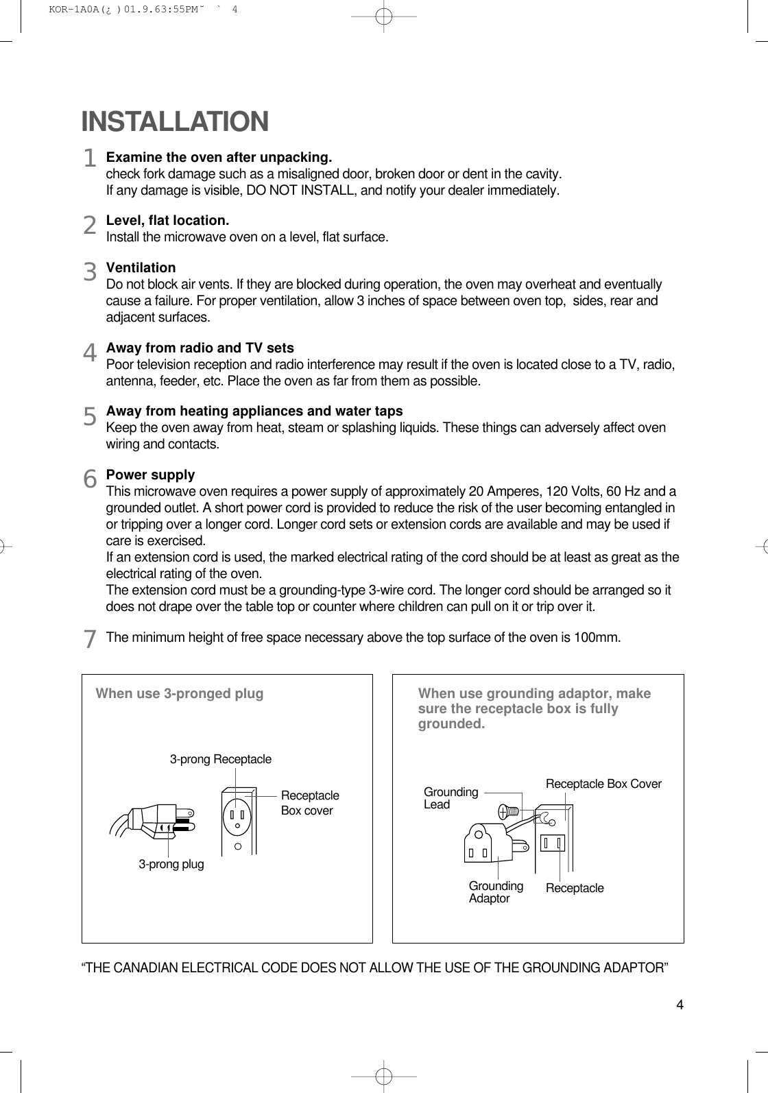 4Examine the oven after unpacking.check fork damage such as a misaligned door, broken door or dent in the cavity.If any damage is visible, DO NOT INSTALL, and notify your dealer immediately.Level, flat location.Install the microwave oven on a level, flat surface.VentilationDo not block air vents. If they are blocked during operation, the oven may overheat and eventuallycause a failure. For proper ventilation, allow 3 inches of space between oven top,  sides, rear andadjacent surfaces.Away from radio and TV setsPoor television reception and radio interference may result if the oven is located close to a TV, radio,antenna, feeder, etc. Place the oven as far from them as possible.Away from heating appliances and water tapsKeep the oven away from heat, steam or splashing liquids. These things can adversely affect ovenwiring and contacts.Power supplyThis microwave oven requires a power supply of approximately 20 Amperes, 120 Volts, 60 Hz and agrounded outlet. A short power cord is provided to reduce the risk of the user becoming entangled inor tripping over a longer cord. Longer cord sets or extension cords are available and may be used ifcare is exercised.If an extension cord is used, the marked electrical rating of the cord should be at least as great as theelectrical rating of the oven. The extension cord must be a grounding-type 3-wire cord. The longer cord should be arranged so itdoes not drape over the table top or counter where children can pull on it or trip over it.The minimum height of free space necessary above the top surface of the oven is 100mm.INSTALLATIONWhen use 3-pronged plug  When use grounding adaptor, makesure the receptacle box is fullygrounded.12345673-prong ReceptacleReceptacleBox coverReceptacle Box CoverGroundingLead3-prong plugGroundingAdaptor Receptacle “THE CANADIAN ELECTRICAL CODE DOES NOT ALLOW THE USE OF THE GROUNDING ADAPTOR” KOR-1A0A(¿ )  01.9.6 3:55 PM  ˘`4