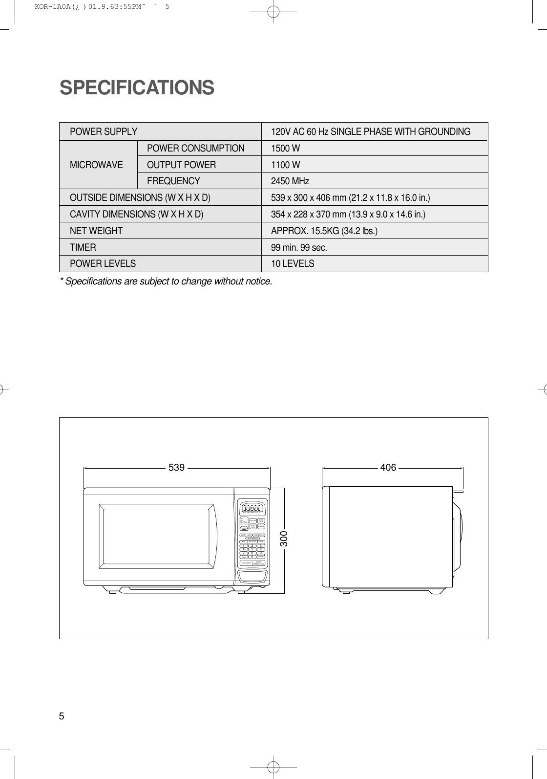 5* Specifications are subject to change without notice.POWER SUPPLY  120V AC 60 Hz SINGLE PHASE WITH GROUNDINGPOWER CONSUMPTION 1500 WMICROWAVE OUTPUT POWER 1100 W FREQUENCY 2450 MHzOUTSIDE DIMENSIONS (W X H X D)   539 x 300 x 406 mm (21.2 x 11.8 x 16.0 in.)CAVITY DIMENSIONS (W X H X D)  354 x 228 x 370 mm (13.9 x 9.0 x 14.6 in.)NET WEIGHT  APPROX. 15.5KG (34.2 lbs.)TIMER  99 min. 99 sec.POWER LEVELS 10 LEVELSSPECIFICATIONS539 4063001 2 34 5 67 8 90M/W1. Bread2. Soup3. Bread Potato4. Fresh Vegetable5. Frozen vegetableDEFPOPCORNBEVERAGEDINNERPLATEKITCHENTIMERAUTOCOOKMOREMEAT POULTRY FISHCLOCKSTOP/CLEAR START/SPEEDY COOKLESSAUTO DEFROSTPOWER DEFROSTFROZENPIZZZATIMER LOCK lb KOR-1A0A(¿ )  01.9.6 3:55 PM  ˘`5