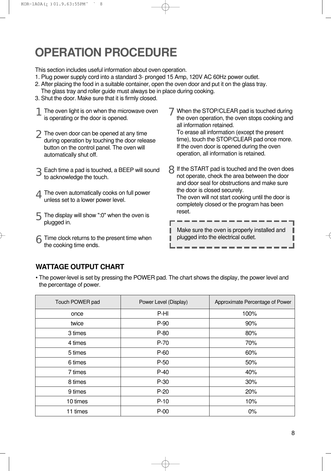 8The oven light is on when the microwave ovenis operating or the door is opened.The oven door can be opened at any timeduring operation by touching the door releasebutton on the control panel. The oven willautomatically shut off. Each time a pad is touched, a BEEP will soundto acknowledge the touch.The oven automatically cooks on full powerunless set to a lower power level.The display will show &quot;:0&quot; when the oven isplugged in.Time clock returns to the present time whenthe cooking time ends.When the STOP/CLEAR pad is touched duringthe oven operation, the oven stops cooking andall information retained. To erase all information (except the presenttime), touch the STOP/CLEAR pad once more.If the oven door is opened during the ovenoperation, all information is retained.If the START pad is touched and the oven doesnot operate, check the area between the doorand door seal for obstructions and make surethe door is closed securely.The oven will not start cooking until the door iscompletely closed or the program has beenreset.OPERATION PROCEDUREThis section includes useful information about oven operation.1. Plug power supply cord into a standard 3- pronged 15 Amp, 120V AC 60Hz power outlet.2. After placing the food in a suitable container, open the oven door and put it on the glass tray.The glass tray and roller guide must always be in place during cooking.3. Shut the door. Make sure that it is firmly closed.12345678Make sure the oven is properly installed andplugged into the electrical outlet.WATTAGE OUTPUT CHART• The power-level is set by pressing the POWER pad. The chart shows the display, the power level andthe percentage of power.Power Level (Display) Approximate Percentage of PowerTouch POWER padonce P-HI 100%twice P-90 90%3 times P-80 80%4 times P-70 70%5 times P-60 60%6 times P-50 50%7 times P-40 40%8 times P-30 30%9 times P-20 20%10 times P-10 10%11 times P-00 0% KOR-1A0A(¿ )  01.9.6 3:55 PM  ˘`8