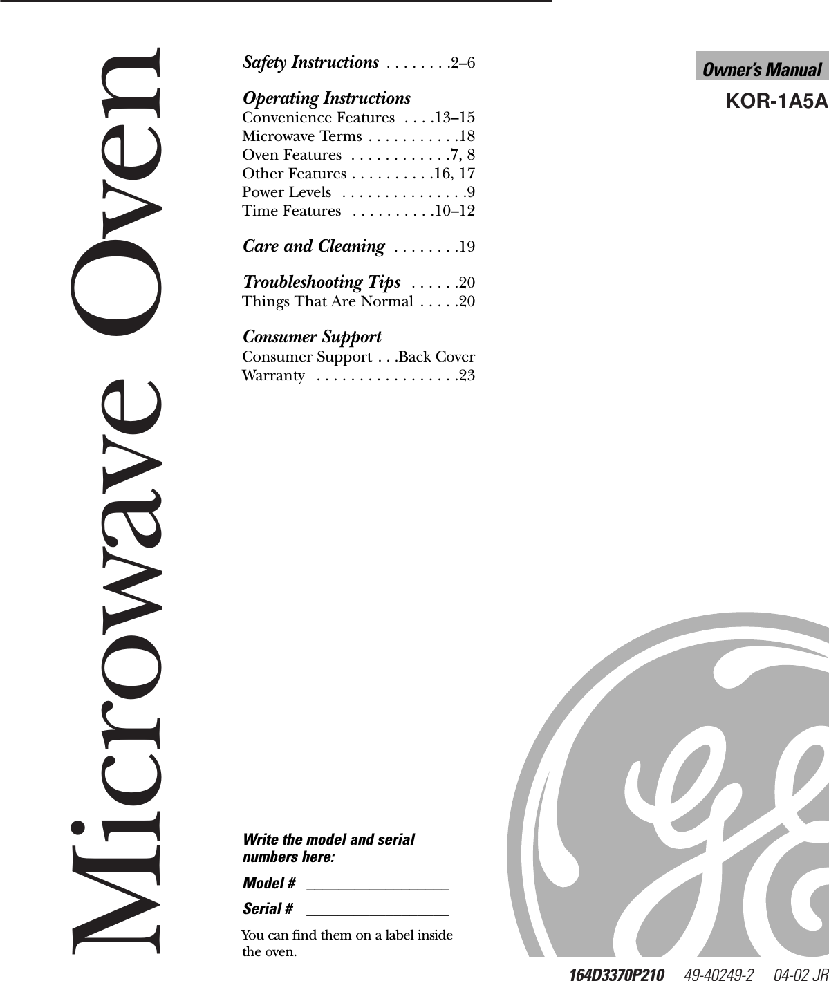 Microwave Oven164D3370P210 49-40249-2     04-02 JRKOR-1A5AOwner’s Manualwww.GEAppliances.comSafety Instructions  . . . . . . . .2–6Operating InstructionsConvenience Features  . . . .13–15Microwave Terms . . . . . . . . . . .18Oven Features  . . . . . . . . . . . .7, 8Other Features . . . . . . . . . .16, 17Power Levels  . . . . . . . . . . . . . . .9Time Features  . . . . . . . . . .10–12Care and Cleaning  . . . . . . . .19Troubleshooting Tips  . . . . . .20Things That Are Normal  . . . . .20Consumer SupportConsumer Support . . .Back CoverWarranty  . . . . . . . . . . . . . . . . .23Write the model and serialnumbers here:Model # __________________Serial # __________________You can find them on a label insidethe oven.