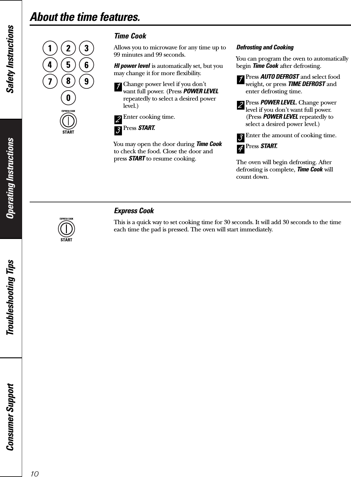 Operating Instructions Safety InstructionsConsumer Support Troubleshooting Tips10About the time features.Time CookAllows you to microwave for any time up to99 minutes and 99 seconds.HI power level is automatically set, but youmay change it for more flexibility.Change power level if you don’t want full power. (Press POWER LEVELrepeatedly to select a desired powerlevel.)Enter cooking time. Press START.You may open the door during Time Cookto check the food. Close the door and press START to resume cooking.Defrosting and CookingYou can program the oven to automaticallybegin Time Cook after defrosting.Press AUTO DEFROST and select foodweight, or press TIME DEFROST andenter defrosting time.Press POWER LEVEL. Change power level if you don’t want full power. (Press POWER LEVEL repeatedly to select a desired power level.)Enter the amount of cooking time.Press START.The oven will begin defrosting. Afterdefrosting is complete, Time Cook will count down.4321321Express CookThis is a quick way to set cooking time for 30 seconds. It will add 30 seconds to the time each time the pad is pressed. The oven will start immediately.