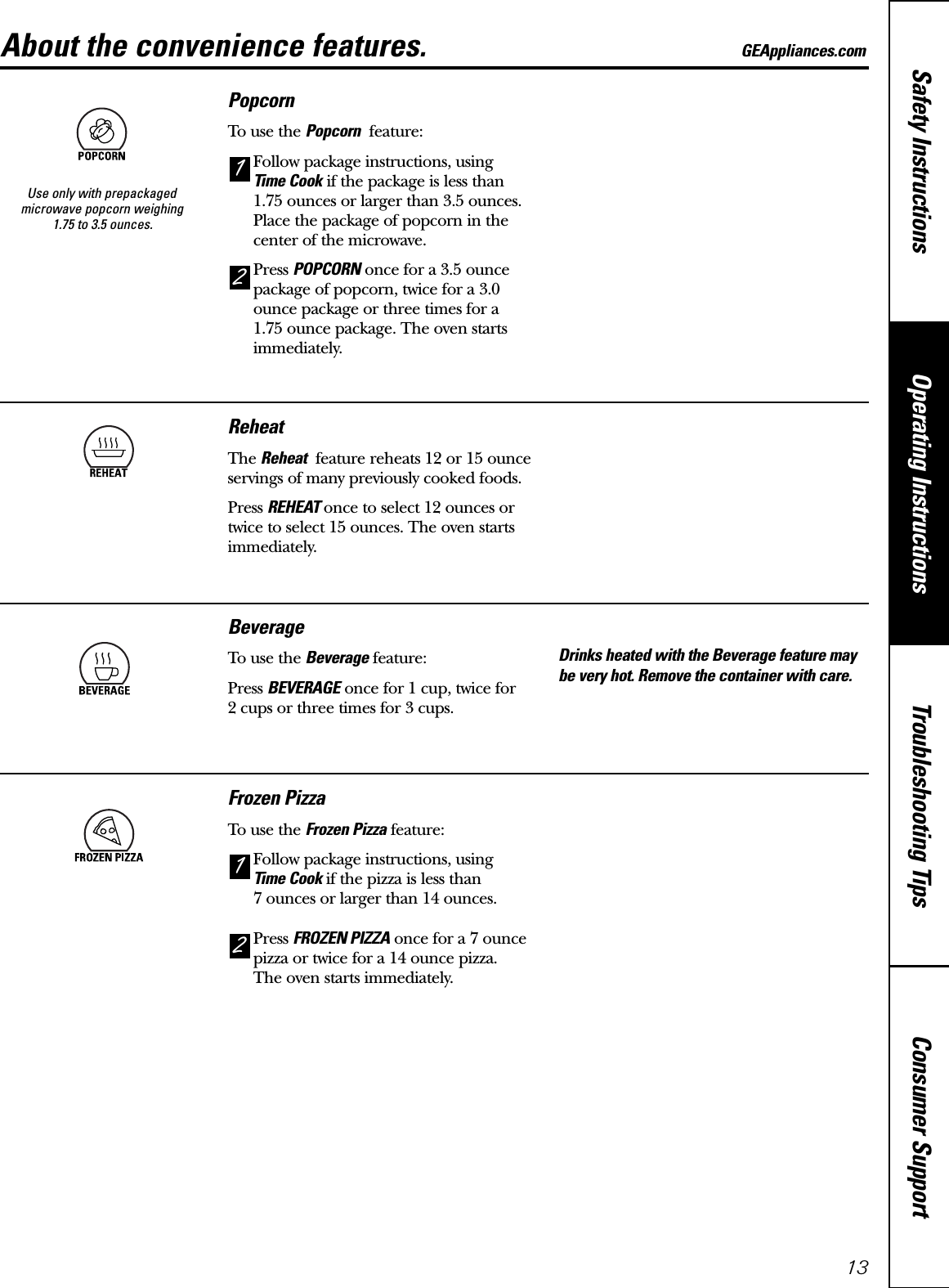 Consumer SupportTroubleshooting TipsOperating InstructionsSafety Instructions13About the convenience features. GEAppliances.comPopcornTo use the Popcorn feature:Follow package instructions, using Time Cook if the package is less than1.75 ounces or larger than 3.5 ounces.Place the package of popcorn in thecenter of the microwave.Press POPCORN once for a 3.5 ouncepackage of popcorn, twice for a 3.0ounce package or three times for a 1.75 ounce package. The oven startsimmediately.21Use only with prepackagedmicrowave popcorn weighing 1.75 to 3.5 ounces.ReheatThe Reheat feature reheats 12 or 15 ounceservings of many previously cooked foods.Press REHEAT once to select 12 ounces ortwice to select 15 ounces. The oven startsimmediately.BeverageTo use the Beverage feature:Press BEVERAGE once for 1 cup, twice for 2 cups or three times for 3 cups.Drinks heated with the Beverage feature maybe very hot. Remove the container with care.Frozen PizzaTo use the Frozen Pizza feature:Follow package instructions, using Time Cook if the pizza is less than 7 ounces or larger than 14 ounces.Press FROZEN PIZZA once for a 7 ouncepizza or twice for a 14 ounce pizza. The oven starts immediately.21