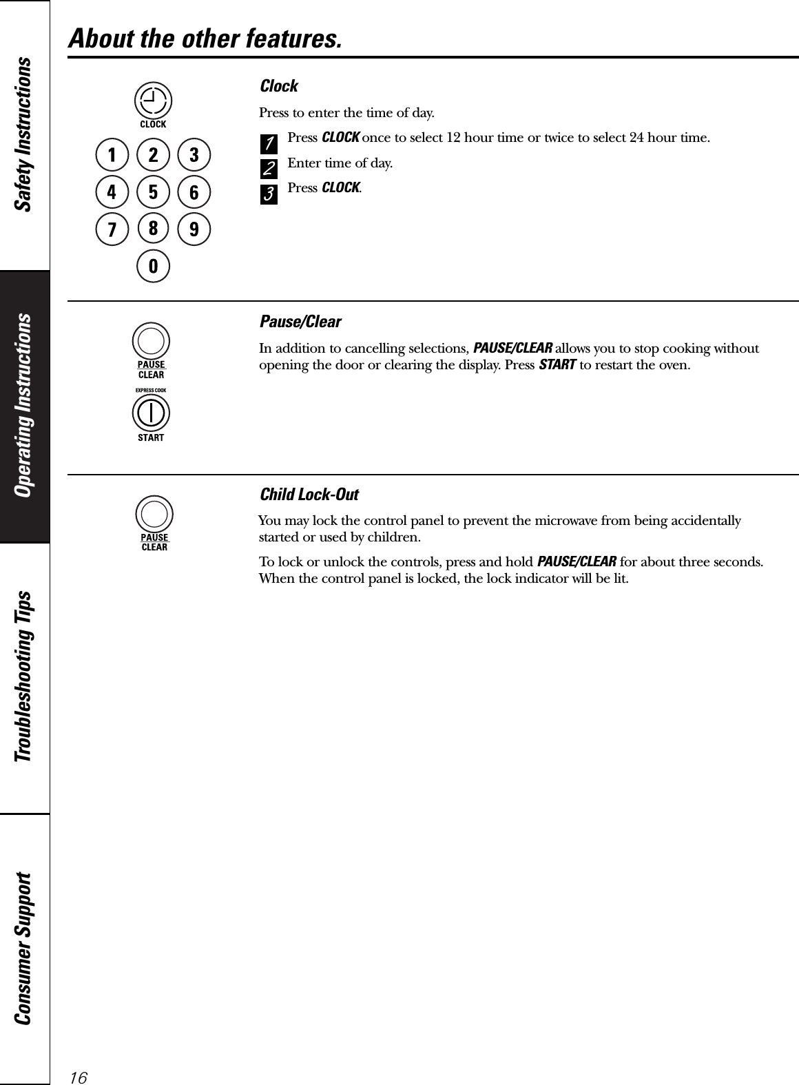 Operating Instructions Safety InstructionsConsumer Support Troubleshooting Tips16About the other features.ClockPress to enter the time of day.Press CLOCK once to select 12 hour time or twice to select 24 hour time.Enter time of day.Press CLOCK.321Pause/ClearIn addition to cancelling selections, PAUSE/CLEAR allows you to stop cooking withoutopening the door or clearing the display. Press START to restart the oven.Child Lock-OutYou may lock the control panel to prevent the microwave from being accidentally started or used by children.To lock or unlock the controls, press and hold PAUSE/CLEAR for about three seconds. When the control panel is locked, the lock indicator will be lit.