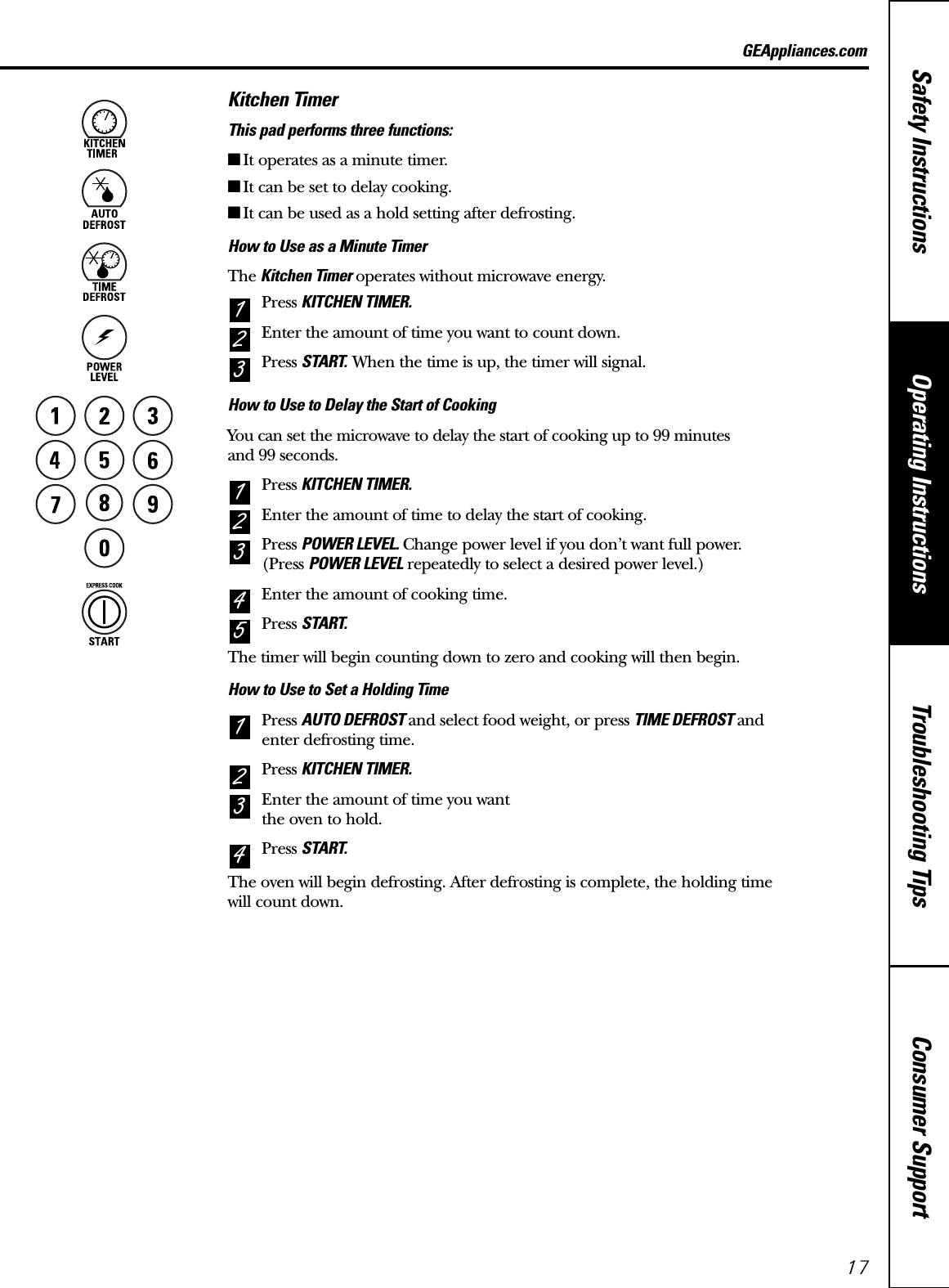 Consumer SupportTroubleshooting TipsOperating InstructionsSafety InstructionsGEAppliances.comKitchen TimerThis pad performs three functions:■It operates as a minute timer.■It can be set to delay cooking.■It can be used as a hold setting after defrosting.How to Use as a Minute TimerThe Kitchen Timer operates without microwave energy.Press KITCHEN TIMER.Enter the amount of time you want to count down.Press START. When the time is up, the timer will signal.How to Use to Delay the Start of CookingYou can set the microwave to delay the start of cooking up to 99 minutes and 99 seconds.Press KITCHEN TIMER.Enter the amount of time to delay the start of cooking.Press POWER LEVEL. Change power level if you don’t want full power. (Press POWER LEVEL repeatedly to select a desired power level.)Enter the amount of cooking time.Press START.The timer will begin counting down to zero and cooking will then begin.How to Use to Set a Holding TimePress AUTO DEFROST and select food weight, or press TIME DEFROST and enter defrosting time.Press KITCHEN TIMER.Enter the amount of time you want the oven to hold.Press START.The oven will begin defrosting. After defrosting is complete, the holding time will count down.43215432132117