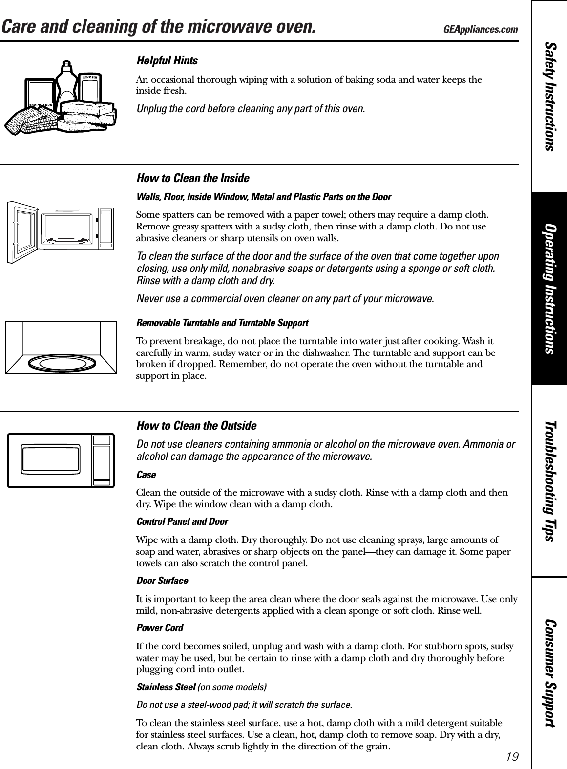 Care and cleaning of the microwave oven. GEAppliances.comConsumer SupportTroubleshooting TipsOperating InstructionsSafety Instructions19Helpful HintsAn occasional thorough wiping with a solution of baking soda and water keeps the inside fresh.Unplug the cord before cleaning any part of this oven.How to Clean the InsideWalls, Floor, Inside Window, Metal and Plastic Parts on the DoorSome spatters can be removed with a paper towel; others may require a damp cloth.Remove greasy spatters with a sudsy cloth, then rinse with a damp cloth. Do not use abrasive cleaners or sharp utensils on oven walls. To clean the surface of the door and the surface of the oven that come together uponclosing, use only mild, nonabrasive soaps or detergents using a sponge or soft cloth.Rinse with a damp cloth and dry.Never use a commercial oven cleaner on any part of your microwave.Removable Turntable and Turntable Support To prevent breakage, do not place the turntable into water just after cooking. Wash itcarefully in warm, sudsy water or in the dishwasher. The turntable and support can bebroken if dropped. Remember, do not operate the oven without the turntable and support in place.How to Clean the OutsideDo not use cleaners containing ammonia or alcohol on the microwave oven. Ammonia oralcohol can damage the appearance of the microwave.CaseClean the outside of the microwave with a sudsy cloth. Rinse with a damp cloth and thendry. Wipe the window clean with a damp cloth. Control Panel and DoorWipe with a damp cloth. Dry thoroughly. Do not use cleaning sprays, large amounts ofsoap and water, abrasives or sharp objects on the panel—they can damage it. Some papertowels can also scratch the control panel.Door SurfaceIt is important to keep the area clean where the door seals against the microwave. Use onlymild, non-abrasive detergents applied with a clean sponge or soft cloth. Rinse well.Power CordIf the cord becomes soiled, unplug and wash with a damp cloth. For stubborn spots, sudsywater may be used, but be certain to rinse with a damp cloth and dry thoroughly beforeplugging cord into outlet.Stainless Steel (on some models)Do not use a steel-wood pad; it will scratch the surface.To clean the stainless steel surface, use a hot, damp cloth with a mild detergent suitable for stainless steel surfaces. Use a clean, hot, damp cloth to remove soap. Dry with a dry,clean cloth. Always scrub lightly in the direction of the grain.