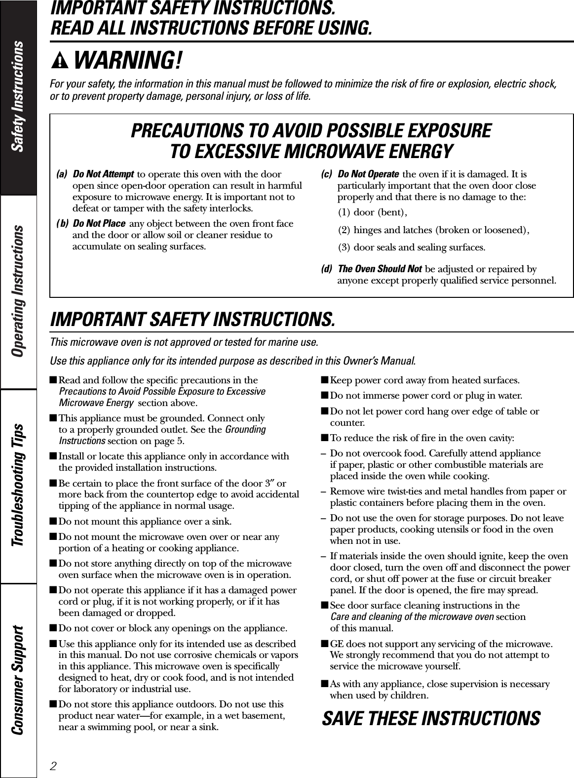 Operating Instructions Safety InstructionsConsumer Support Troubleshooting TipsIMPORTANT SAFETY INSTRUCTIONS. READ ALL INSTRUCTIONS BEFORE USING.For your safety, the information in this manual must be followed to minimize the risk of fire or explosion, electric shock, or to prevent property damage, personal injury, or loss of life.IMPORTANT SAFETY INSTRUCTIONS.This microwave oven is not approved or tested for marine use.Use this appliance only for its intended purpose as described in this Owner’s Manual.■Read and follow the specific precautions in thePrecautions to Avoid Possible Exposure to ExcessiveMicrowave Energy section above.■This appliance must be grounded. Connect only to a properly grounded outlet. See the GroundingInstructions section on page 5.■Install or locate this appliance only in accordance withthe provided installation instructions.■Be certain to place the front surface of the door 3″ormore back from the countertop edge to avoid accidentaltipping of the appliance in normal usage.■Do not mount this appliance over a sink. ■Do not mount the microwave oven over or near anyportion of a heating or cooking appliance.■Do not store anything directly on top of the microwaveoven surface when the microwave oven is in operation.■Do not operate this appliance if it has a damaged powercord or plug, if it is not working properly, or if it hasbeen damaged or dropped.■Do not cover or block any openings on the appliance.■Use this appliance only for its intended use as describedin this manual. Do not use corrosive chemicals or vaporsin this appliance. This microwave oven is specificallydesigned to heat, dry or cook food, and is not intendedfor laboratory or industrial use.■Do not store this appliance outdoors. Do not use thisproduct near water—for example, in a wet basement,near a swimming pool, or near a sink.■Keep power cord away from heated surfaces.■Do not immerse power cord or plug in water.■Do not let power cord hang over edge of table orcounter. ■To reduce the risk of fire in the oven cavity:– Do not overcook food. Carefully attend appliance if paper, plastic or other combustible materials areplaced inside the oven while cooking.– Remove wire twist-ties and metal handles from paper orplastic containers before placing them in the oven.– Do not use the oven for storage purposes. Do not leavepaper products, cooking utensils or food in the ovenwhen not in use.– If materials inside the oven should ignite, keep the ovendoor closed, turn the oven off and disconnect the powercord, or shut off power at the fuse or circuit breakerpanel. If the door is opened, the fire may spread.■See door surface cleaning instructions in the Care and cleaning of the microwave oven section of this manual.■GE does not support any servicing of the microwave. We strongly recommend that you do not attempt toservice the microwave yourself.■As with any appliance, close supervision is necessarywhen used by children.SAVE THESE INSTRUCTIONSWARNING!(a) Do Not Attempt to operate this oven with the dooropen since open-door operation can result in harmfulexposure to microwave energy. It is important not todefeat or tamper with the safety interlocks.( b) Do Not Place any object between the oven front faceand the door or allow soil or cleaner residue toaccumulate on sealing surfaces.(c) Do Not Operate the oven if it is damaged. It isparticularly important that the oven door closeproperly and that there is no damage to the:(1) door (bent),(2) hinges and latches (broken or loosened),(3) door seals and sealing surfaces.(d) The Oven Should Not be adjusted or repaired byanyone except properly qualified service personnel.PRECAUTIONS TO AVOID POSSIBLE EXPOSURE TO EXCESSIVE MICROWAVE ENERGY2