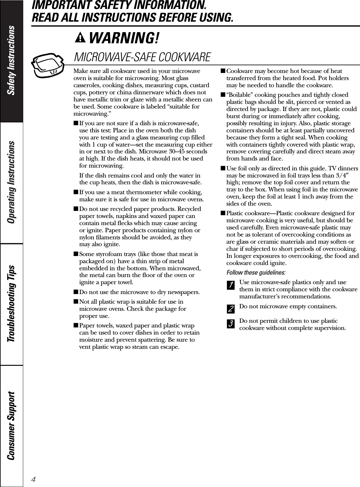 4Operating Instructions Safety InstructionsConsumer Support Troubleshooting TipsIMPORTANT SAFETY INFORMATION. READ ALL INSTRUCTIONS BEFORE USING.MICROWAVE-SAFE COOKWAREMake sure all cookware used in your microwaveoven is suitable for microwaving. Most glasscasseroles, cooking dishes, measuring cups, custardcups, pottery or china dinnerware which does nothave metallic trim or glaze with a metallic sheen canbe used. Some cookware is labeled “suitable formicrowaving.”■If you are not sure if a dish is microwave-safe, use this test: Place in the oven both the dish you are testing and a glass measuring cup filledwith 1 cup of water—set the measuring cup eitherin or next to the dish. Microwave 30–45 seconds at high. If the dish heats, it should not be used for microwaving. If the dish remains cool and only the water in the cup heats, then the dish is microwave-safe.■If you use a meat thermometer while cooking,make sure it is safe for use in microwave ovens.■Do not use recycled paper products. Recycledpaper towels, napkins and waxed paper cancontain metal flecks which may cause arcing or ignite. Paper products containing nylon ornylon filaments should be avoided, as they may also ignite. ■Some styrofoam trays (like those that meat ispackaged on) have a thin strip of metalembedded in the bottom. When microwaved, the metal can burn the floor of the oven or ignite a paper towel.■Do not use the microwave to dry newspapers.■Not all plastic wrap is suitable for use inmicrowave ovens. Check the package for proper use.■Paper towels, waxed paper and plastic wrap can be used to cover dishes in order to retainmoisture and prevent spattering. Be sure to vent plastic wrap so steam can escape.■Cookware may become hot because of heattransferred from the heated food. Pot holdersmay be needed to handle the cookware.■“Boilable” cooking pouches and tightly closedplastic bags should be slit, pierced or vented asdirected by package. If they are not, plastic couldburst during or immediately after cooking,possibly resulting in injury. Also, plastic storagecontainers should be at least partially uncoveredbecause they form a tight seal. When cookingwith containers tightly covered with plastic wrap,remove covering carefully and direct steam awayfrom hands and face.■Use foil only as directed in this guide. TV dinnersmay be microwaved in foil trays less than 3/4″high; remove the top foil cover and return thetray to the box. When using foil in the microwaveoven, keep the foil at least 1 inch away from thesides of the oven.■Plastic cookware—Plastic cookware designed formicrowave cooking is very useful, but should beused carefully. Even microwave-safe plastic maynot be as tolerant of overcooking conditions as are glass or ceramic materials and may soften orchar if subjected to short periods of overcooking.In longer exposures to overcooking, the food andcookware could ignite. Follow these guidelines: Use microwave-safe plastics only and usethem in strict compliance with the cookwaremanufacturer’s recommendations. Do not microwave empty containers. Do not permit children to use plasticcookware without complete supervision.321WARNING!