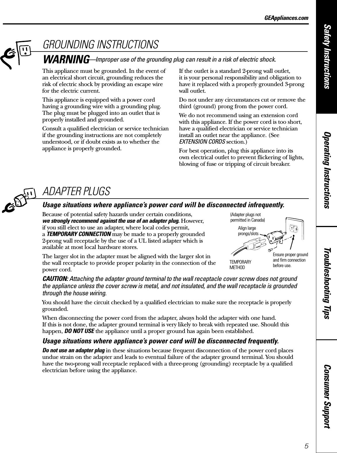 Consumer SupportTroubleshooting TipsOperating InstructionsSafety InstructionsGEAppliances.comADAPTER PLUGSUsage situations where appliance’s power cord will be disconnected infrequently.Because of potential safety hazards under certain conditions,we strongly recommend against the use of an adapter plug. However, if you still elect to use an adapter, where local codes permit, a TEMPORARY CONNECTION may be made to a properly grounded 2-prong wall receptacle by the use of a UL listed adapter which is available at most local hardware stores.The larger slot in the adapter must be aligned with the larger slot in the wall receptacle to provide proper polarity in the connection of thepower cord.CAUTION: Attaching the adapter ground terminal to the wall receptacle cover screw does not ground the appliance unless the cover screw is metal, and not insulated, and the wall receptacle is groundedthrough the house wiring. You should have the circuit checked by a qualified electrician to make sure the receptacle is properlygrounded.When disconnecting the power cord from the adapter, always hold the adapter with one hand. If this is not done, the adapter ground terminal is very likely to break with repeated use. Should thishappen, DO NOT USE the appliance until a proper ground has again been established.Usage situations where appliance’s power cord will be disconnected frequently.Do not use an adapter plug in these situations because frequent disconnection of the power cord placesundue strain on the adapter and leads to eventual failure of the adapter ground terminal. You should have the two-prong wall receptacle replaced with a three-prong (grounding) receptacle by a qualifiedelectrician before using the appliance.Ensure proper groundand firm connectionbefore use.TEMPORARYMETHODAlign largeprongs/slots(Adapter plugs notpermitted in Canada)5GROUNDING INSTRUCTIONSThis appliance must be grounded. In the event ofan electrical short circuit, grounding reduces therisk of electric shock by providing an escape wire for the electric current. This appliance is equipped with a power cordhaving a grounding wire with a grounding plug.The plug must be plugged into an outlet that isproperly installed and grounded.Consult a qualified electrician or service technicianif the grounding instructions are not completelyunderstood, or if doubt exists as to whether theappliance is properly grounded.If the outlet is a standard 2-prong wall outlet, it is your personal responsibility and obligation tohave it replaced with a properly grounded 3-prongwall outlet.Do not under any circumstances cut or remove thethird (ground) prong from the power cord.We do not recommend using an extension cordwith this appliance. If the power cord is too short,have a qualified electrician or service technicianinstall an outlet near the appliance. (See EXTENSION CORDS section.)For best operation, plug this appliance into its own electrical outlet to prevent flickering of lights,blowing of fuse or tripping of circuit breaker.WARNING—Improper use of the grounding plug can result in a risk of electric shock.