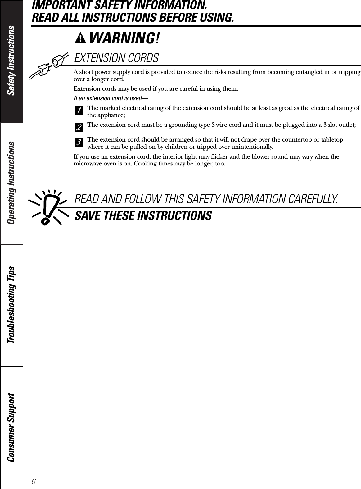 6Operating Instructions Safety InstructionsConsumer Support Troubleshooting TipsEXTENSION CORDSA short power supply cord is provided to reduce the risks resulting from becoming entangled in or trippingover a longer cord.Extension cords may be used if you are careful in using them.If an extension cord is used—The marked electrical rating of the extension cord should be at least as great as the electrical rating ofthe appliance;The extension cord must be a grounding-type 3-wire cord and it must be plugged into a 3-slot outlet;The extension cord should be arranged so that it will not drape over the countertop or tabletopwhere it can be pulled on by children or tripped over unintentionally.If you use an extension cord, the interior light may flicker and the blower sound may vary when themicrowave oven is on. Cooking times may be longer, too.321READ AND FOLLOW THIS SAFETY INFORMATION CAREFULLY.SAVE THESE INSTRUCTIONSIMPORTANT SAFETY INFORMATION. READ ALL INSTRUCTIONS BEFORE USING.WARNING!