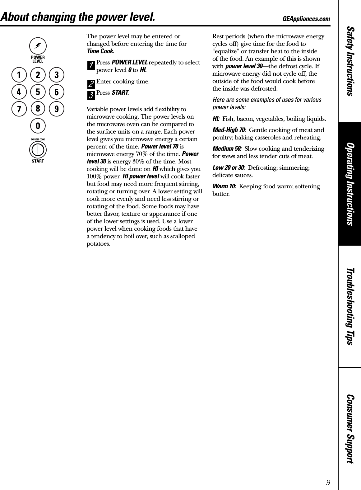 Consumer SupportTroubleshooting TipsOperating InstructionsSafety InstructionsAbout changing the power level. GEAppliances.comThe power level may be entered or changed before entering the time for Time Cook.Press POWER LEVEL repeatedly to selectpower level 0to HI.Enter cooking time.Press START.Variable power levels add flexibility tomicrowave cooking. The power levels on the microwave oven can be compared to the surface units on a range. Each powerlevel gives you microwave energy a certainpercent of the time. Power level 70 ismicrowave energy 70% of the time. Powerlevel 30 is energy 30% of the time. Mostcooking will be done on HI which gives you100% power. HI power level will cook fasterbut food may need more frequent stirring,rotating or turning over. A lower setting willcook more evenly and need less stirring orrotating of the food. Some foods may havebetter flavor, texture or appearance if one of the lower settings is used. Use a lowerpower level when cooking foods that have a tendency to boil over, such as scallopedpotatoes.Rest periods (when the microwave energycycles off) give time for the food to“equalize” or transfer heat to the inside of the food. An example of this is shownwith power level 30—the defrost cycle. Ifmicrowave energy did not cycle off, theoutside of the food would cook before the inside was defrosted.Here are some examples of uses for variouspower levels:HI: Fish, bacon, vegetables, boiling liquids.Med-High 70: Gentle cooking of meat andpoultry; baking casseroles and reheating.Medium 50: Slow cooking and tenderizingfor stews and less tender cuts of meat.Low 20 or 30: Defrosting; simmering;delicate sauces.Warm 10: Keeping food warm; softeningbutter.3219