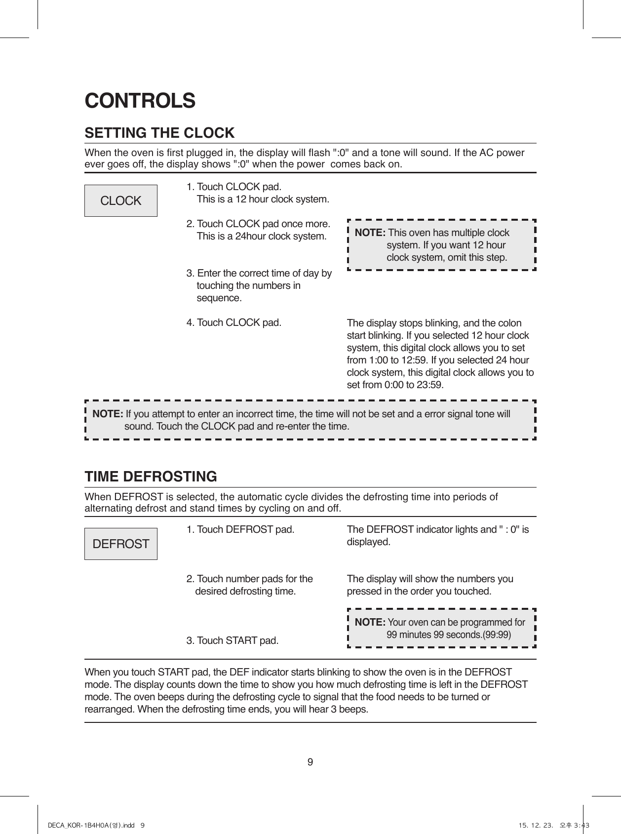 9SETTING THE CLOCKWhen the oven is first plugged in, the display will flash &quot;:0&quot; and a tone will sound. If the AC power ever goes off, the display shows &quot;:0&quot; when the power  comes back on.CONTROLS1. Touch CLOCK pad.  This is a 12 hour clock system.2. Touch CLOCK pad once more.  This is a 24hour clock system.3. Enter the correct time of day by touching the numbers in sequence.4. Touch CLOCK pad.NOTE: If you attempt to enter an incorrect time, the time will not be set and a error signal tone will sound. Touch the CLOCK pad and re-enter the time.The display stops blinking, and the colon start blinking. If you selected 12 hour clock system, this digital clock allows you to set from 1:00 to 12:59. If you selected 24 hour clock system, this digital clock allows you to set from 0:00 to 23:59.TIME DEFROSTINGWhen DEFROST is selected, the automatic cycle divides the defrosting time into periods of alternating defrost and stand times by cycling on and off.When you touch START pad, the DEF indicator starts blinking to show the oven is in the DEFROST mode. The display counts down the time to show you how much defrosting time is left in the DEFROST mode. The oven beeps during the defrosting cycle to signal that the food needs to be turned or rearranged. When the defrosting time ends, you will hear 3 beeps.NOTE: This oven has multiple clock system. If you want 12 hour clock system, omit this step.1. Touch DEFROST pad. 2. Touch number pads for the desired defrosting time.3. Touch START pad.The DEFROST indicator lights and &quot; : 0&quot; is displayed.The display will show the numbers you pressed in the order you touched.CLOCKDEFROSTNOTE: Your oven can be programmed for 99 minutes 99 seconds.(99:99)DECA_KOR-1B4H0A(영).indd   9 15. 12. 23.   오후 3:43