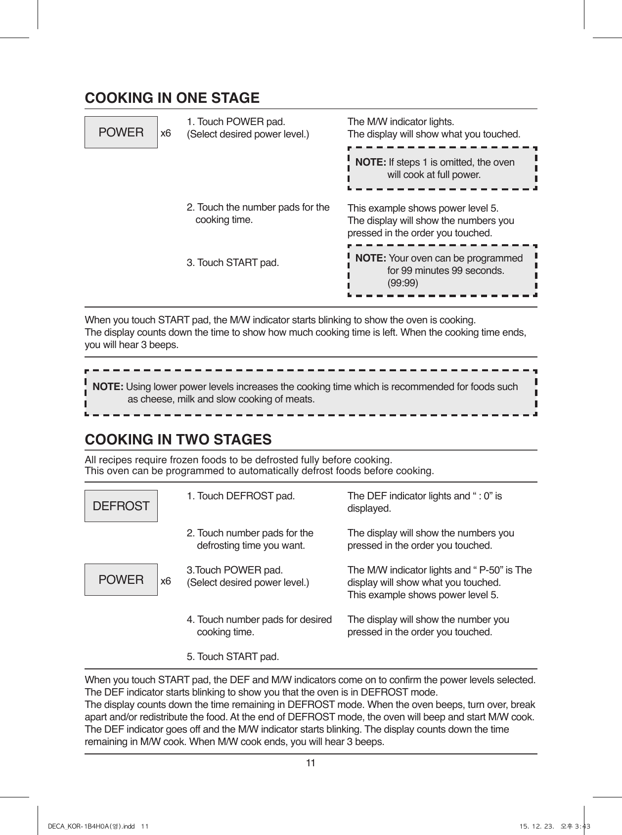 11COOKING IN TWO STAGESAll recipes require frozen foods to be defrosted fully before cooking.This oven can be programmed to automatically defrost foods before cooking.When you touch START pad, the DEF and M/W indicators come on to confirm the power levels selected. The DEF indicator starts blinking to show you that the oven is in DEFROST mode.The display counts down the time remaining in DEFROST mode. When the oven beeps, turn over, break apart and/or redistribute the food. At the end of DEFROST mode, the oven will beep and start M/W cook. The DEF indicator goes off and the M/W indicator starts blinking. The display counts down the time remaining in M/W cook. When M/W cook ends, you will hear 3 beeps.1. Touch DEFROST pad.2. Touch number pads for the defrosting time you want.3.Touch POWER pad.(Select desired power level.)4. Touch number pads for desired cooking time.5. Touch START pad.The DEF indicator lights and “ : 0” is displayed.The display will show the numbers you pressed in the order you touched.The M/W indicator lights and “ P-50” is The display will show what you touched.This example shows power level 5.The display will show the number you pressed in the order you touched.COOKING IN ONE STAGEWhen you touch START pad, the M/W indicator starts blinking to show the oven is cooking. The display counts down the time to show how much cooking time is left. When the cooking time ends, you will hear 3 beeps.1. Touch POWER pad.(Select desired power level.)x6x62. Touch the number pads for the cooking time.3. Touch START pad.The M/W indicator lights.The display will show what you touched.This example shows power level 5.The display will show the numbers you pressed in the order you touched.NOTE: Using lower power levels increases the cooking time which is recommended for foods such as cheese, milk and slow cooking of meats.NOTE: If steps 1 is omitted, the oven will cook at full power.NOTE: Your oven can be programmed for 99 minutes 99 seconds. (99:99)POWERDEFROSTPOWERDECA_KOR-1B4H0A(영).indd   11 15. 12. 23.   오후 3:43