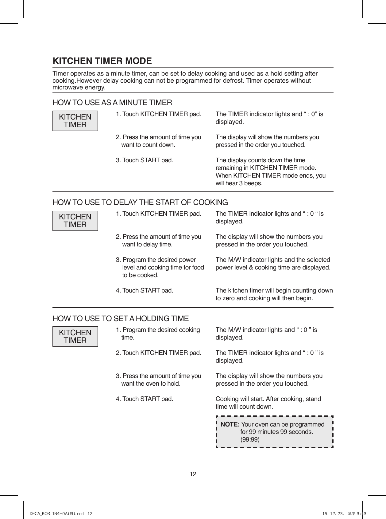 121. Program the desired cooking time.2. Touch KITCHEN TIMER pad.3. Press the amount of time you want the oven to hold.4. Touch START pad.1. Touch KITCHEN TIMER pad.2. Press the amount of time you want to delay time.3. Program the desired power level and cooking time for food to be cooked.4. Touch START pad.The TIMER indicator lights and “ : 0 “ is displayed.The display will show the numbers you pressed in the order you touched.The M/W indicator lights and the selected power level &amp; cooking time are displayed.The kitchen timer will begin counting down to zero and cooking will then begin.NOTE: Your oven can be programmed for 99 minutes 99 seconds. (99:99)KITCHENTIMERKITCHEN TIMER MODETimer operates as a minute timer, can be set to delay cooking and used as a hold setting after cooking.However delay cooking can not be programmed for defrost. Timer operates without microwave energy.1. Touch KITCHEN TIMER pad.2. Press the amount of time you want to count down.3. Touch START pad.The TIMER indicator lights and “ : 0” is displayed.The display will show the numbers you pressed in the order you touched.The display counts down the time remaining in KITCHEN TIMER mode.When KITCHEN TIMER mode ends, you will hear 3 beeps.KITCHENTIMERHOW TO USE AS A MINUTE TIMERHOW TO USE TO DELAY THE START OF COOKINGThe M/W indicator lights and “ : 0 ” is displayed.The TIMER indicator lights and “ : 0 ” is displayed.The display will show the numbers you pressed in the order you touched.Cooking will start. After cooking, stand time will count down.KITCHENTIMERHOW TO USE TO SET A HOLDING TIMEDECA_KOR-1B4H0A(영).indd   12 15. 12. 23.   오후 3:43