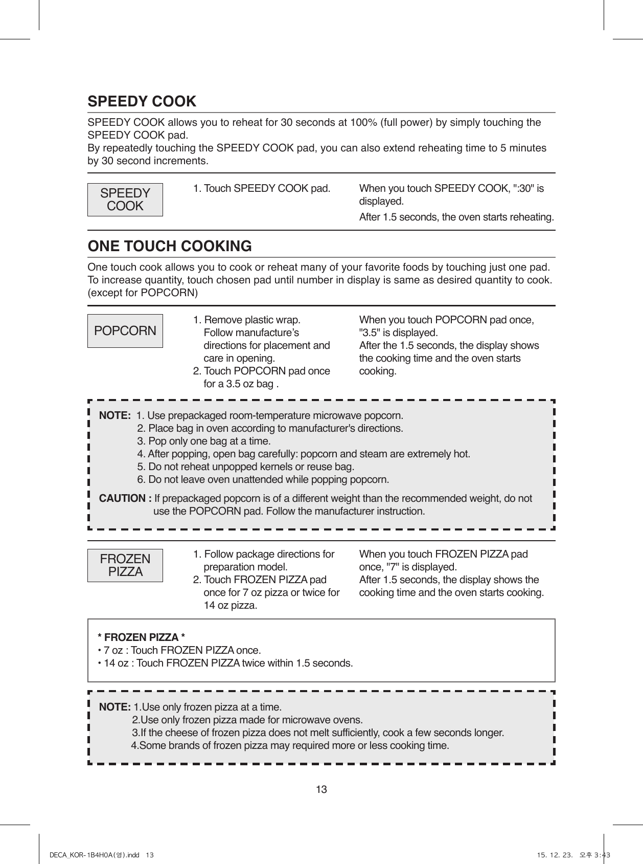 13SPEEDY COOKSPEEDY COOK allows you to reheat for 30 seconds at 100% (full power) by simply touching the       SPEEDY COOK pad.By repeatedly touching the SPEEDY COOK pad, you can also extend reheating time to 5 minutes by 30 second increments.1. Touch SPEEDY COOK pad.When you touch SPEEDY COOK, &quot;:30&quot; is displayed.After 1.5 seconds, the oven starts reheating.ONE TOUCH COOKINGOne touch cook allows you to cook or reheat many of your favorite foods by touching just one pad.To increase quantity, touch chosen pad until number in display is same as desired quantity to cook. (except for POPCORN)POPCORNSPEEDYCOOKWhen you touch POPCORN pad once, &quot;3.5&quot; is displayed.After the 1.5 seconds, the display shows the cooking time and the oven starts cooking.NOTE:  1. Use prepackaged room-temperature microwave popcorn.  2. Place bag in oven according to manufacturer&apos;s directions.  3. Pop only one bag at a time.  4. After popping, open bag carefully: popcorn and steam are extremely hot.  5. Do not reheat unpopped kernels or reuse bag.  6. Do not leave oven unattended while popping popcorn.CAUTION : If prepackaged popcorn is of a different weight than the recommended weight, do not use the POPCORN pad. Follow the manufacturer instruction.FROZEN PIZZAWhen you touch FROZEN PIZZA pad once, &quot;7&quot; is displayed.After 1.5 seconds, the display shows the cooking time and the oven starts cooking.* FROZEN PIZZA * • 7 oz : Touch FROZEN PIZZA once.• 14 oz : Touch FROZEN PIZZA twice within 1.5 seconds.NOTE: 1.Use only frozen pizza at a time.2.Use only frozen pizza made for microwave ovens.3.If the cheese of frozen pizza does not melt sufficiently, cook a few seconds longer.4.Some brands of frozen pizza may required more or less cooking time.1. Remove plastic wrap.  Follow manufactureʼs directions for placement and care in opening. 2. Touch POPCORN pad once for a 3.5 oz bag .1. Follow package directions for preparation model.2. Touch FROZEN PIZZA pad once for 7 oz pizza or twice for 14 oz pizza.DECA_KOR-1B4H0A(영).indd   13 15. 12. 23.   오후 3:43