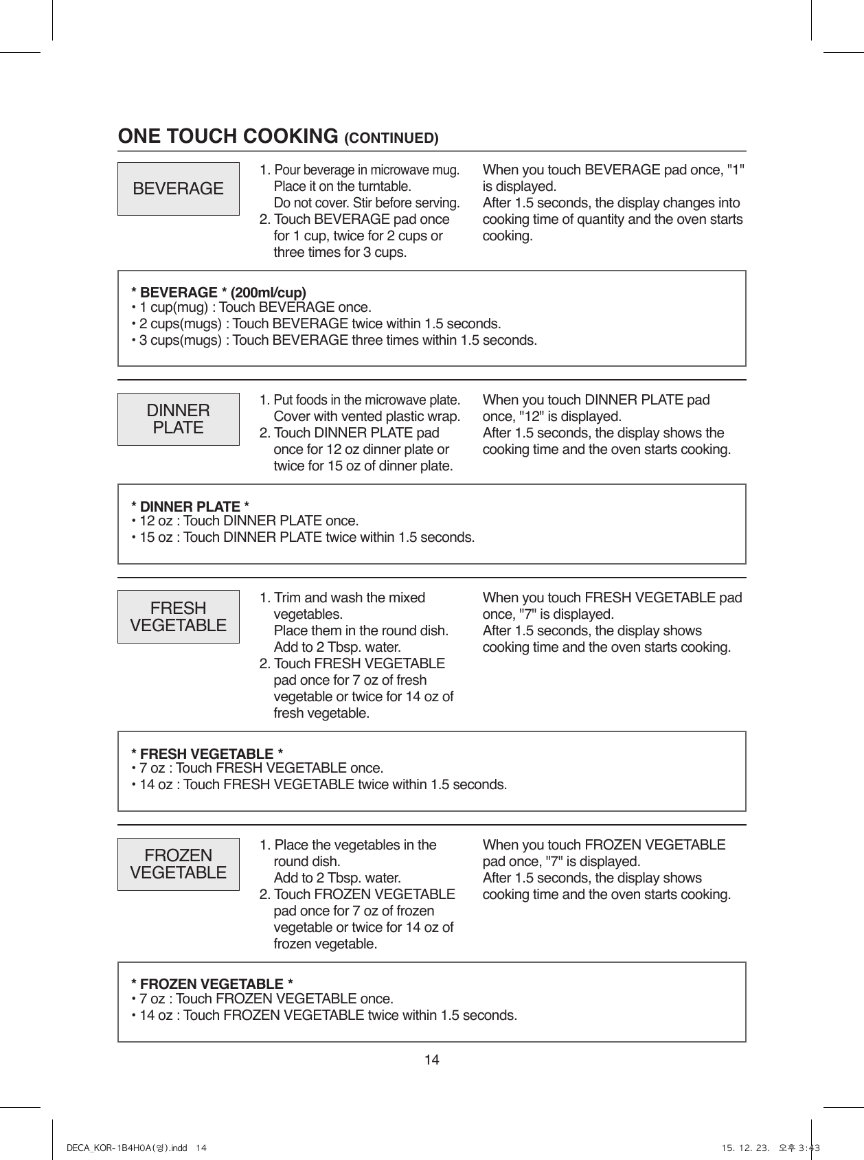 14ONE TOUCH COOKING (CONTINUED)1. Put foods in the microwave plate.  Cover with vented plastic wrap.2. Touch DINNER PLATE pad once for 12 oz dinner plate or twice for 15 oz of dinner plate.DINNERPLATEWhen you touch DINNER PLATE pad once, &quot;12&quot; is displayed.After 1.5 seconds, the display shows the cooking time and the oven starts cooking.FRESHVEGETABLEWhen you touch FRESH VEGETABLE pad once, &quot;7&quot; is displayed.After 1.5 seconds, the display shows cooking time and the oven starts cooking.* BEVERAGE * (200ml/cup) • 1 cup(mug) : Touch BEVERAGE once.• 2 cups(mugs) : Touch BEVERAGE twice within 1.5 seconds.• 3 cups(mugs) : Touch BEVERAGE three times within 1.5 seconds.* DINNER PLATE * • 12 oz : Touch DINNER PLATE once.• 15 oz : Touch DINNER PLATE twice within 1.5 seconds.* FRESH VEGETABLE * • 7 oz : Touch FRESH VEGETABLE once.• 14 oz : Touch FRESH VEGETABLE twice within 1.5 seconds.FROZENVEGETABLEWhen you touch FROZEN VEGETABLE pad once, &quot;7&quot; is displayed.After 1.5 seconds, the display shows cooking time and the oven starts cooking.* FROZEN VEGETABLE * • 7 oz : Touch FROZEN VEGETABLE once.• 14 oz : Touch FROZEN VEGETABLE twice within 1.5 seconds.BEVERAGEWhen you touch BEVERAGE pad once, &quot;1&quot; is displayed.After 1.5 seconds, the display changes into cooking time of quantity and the oven starts cooking.1. Pour beverage in microwave mug.  Place it on the turntable.  Do not cover. Stir before serving.2. Touch BEVERAGE pad once for 1 cup, twice for 2 cups or three times for 3 cups.1. Trim and wash the mixed vegetables.  Place them in the round dish.  Add to 2 Tbsp. water.2. Touch FRESH VEGETABLE pad once for 7 oz of fresh vegetable or twice for 14 oz of fresh vegetable.1. Place the vegetables in the round dish.  Add to 2 Tbsp. water.2. Touch FROZEN VEGETABLE pad once for 7 oz of frozen vegetable or twice for 14 oz of frozen vegetable.DECA_KOR-1B4H0A(영).indd   14 15. 12. 23.   오후 3:43