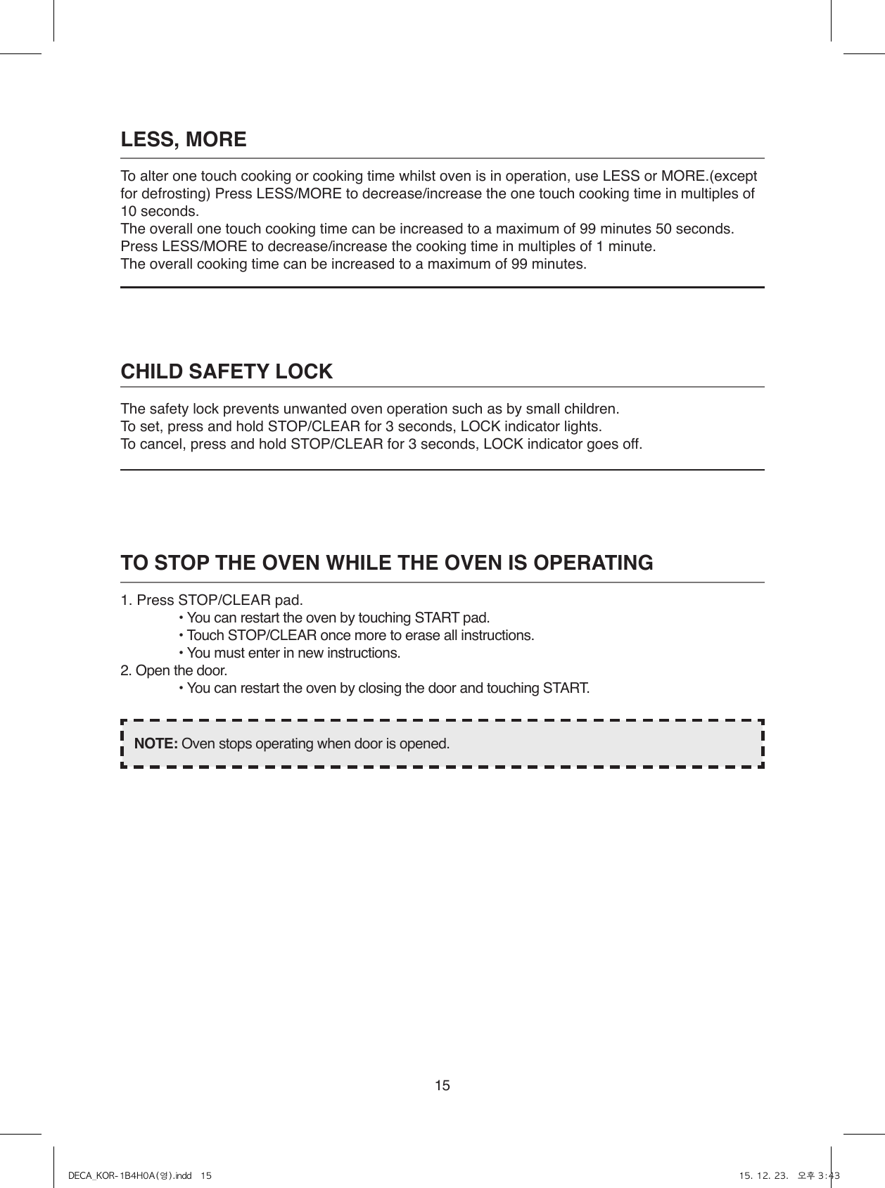 15LESS, MORETo alter one touch cooking or cooking time whilst oven is in operation, use LESS or MORE.(except for defrosting) Press LESS/MORE to decrease/increase the one touch cooking time in multiples of 10 seconds.The overall one touch cooking time can be increased to a maximum of 99 minutes 50 seconds.Press LESS/MORE to decrease/increase the cooking time in multiples of 1 minute.The overall cooking time can be increased to a maximum of 99 minutes.CHILD SAFETY LOCKThe safety lock prevents unwanted oven operation such as by small children.To set, press and hold STOP/CLEAR for 3 seconds, LOCK indicator lights.To cancel, press and hold STOP/CLEAR for 3 seconds, LOCK indicator goes off.TO STOP THE OVEN WHILE THE OVEN IS OPERATING1. Press STOP/CLEAR pad.• You can restart the oven by touching START pad.• Touch STOP/CLEAR once more to erase all instructions.• You must enter in new instructions.2. Open the door.• You can restart the oven by closing the door and touching START.NOTE: Oven stops operating when door is opened.DECA_KOR-1B4H0A(영).indd   15 15. 12. 23.   오후 3:43