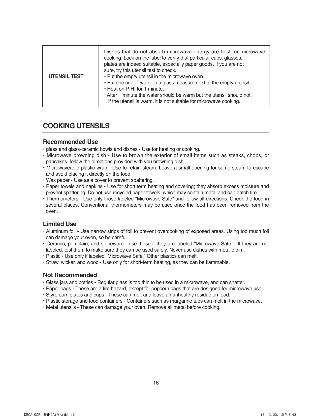 16COOKING UTENSILSRecommended Use• glass and glass-ceramic bowls and dishes - Use for heating or cooking.•  Microwave  browning  dish  -  Use  to  brown  the  exterior  of  small  items such as steaks, chops,  or pancakes. follow the directions provided with you browning dish.• Microwaveable plastic wrap - Use to retain steam. Leave a small opening for some steam to escape and avoid placing it directly on the food.• Wax paper - Use as a cover to prevent spattering.• Paper towels and napkins - Use for short term heating and covering; they absorb excess moisture and prevent spattering. Do not use recycled paper towels, which may contain metal and can eatch fire.• Thermometers - Use only those labeled “Microwave Safe” and follow all directions. Check the food in several places. Conventional thermometers may be used once the food has been removed from the oven.Limited Use• Aluminum foil - Use narrow strips of foil to prevent overcooking of exposed areas. Using too much foil can damage your oven, so be careful.• Ceramic, porcelain, and stoneware - use these if they are labeled “Microwave Safe.”  If they are not labeled, test them to make sure they can be used safely. Never use dishes with metalic trim.• Plastic - Use only if labeled “Microwave Safe.” Other plastics can melt.• Straw, wicker, and wood - Use only for short-term heating, as they can be flammable.Not Recommended• Glass jars and bottles - Regular glass is too thin to be used in a microwave, and can shatter.• Paper bags - These are a fire hazard, except for popcorn bags that are designed for microwave use.• Styrofoam plates and cups - These can melt and leave an unhealthy residue on food.• Plastic storage and food containers - Containers such as margarine tubs can melt in the microwave.• Metal utensils - These can damage your oven. Remove all metal before cooking.UTENSIL TESTDishes that do not absorb microwave energy are best for microwave cooking. Lock on the label to verify that particular cups, glasses, plates are indeed suitable, especially paper goods. If you are not sure, try this utensil test to check.• Put the empty utensil in the microwave oven.• Put one cup of water in a glass measure next to the empty utensil.• Heat on P-HI for 1 minute.• After 1 minute the water should be warm but the utensil should not.   If the utensil is warm, it is not suitable for microwave cooking.DECA_KOR-1B4H0A(영).indd   16 15. 12. 23.   오후 3:43