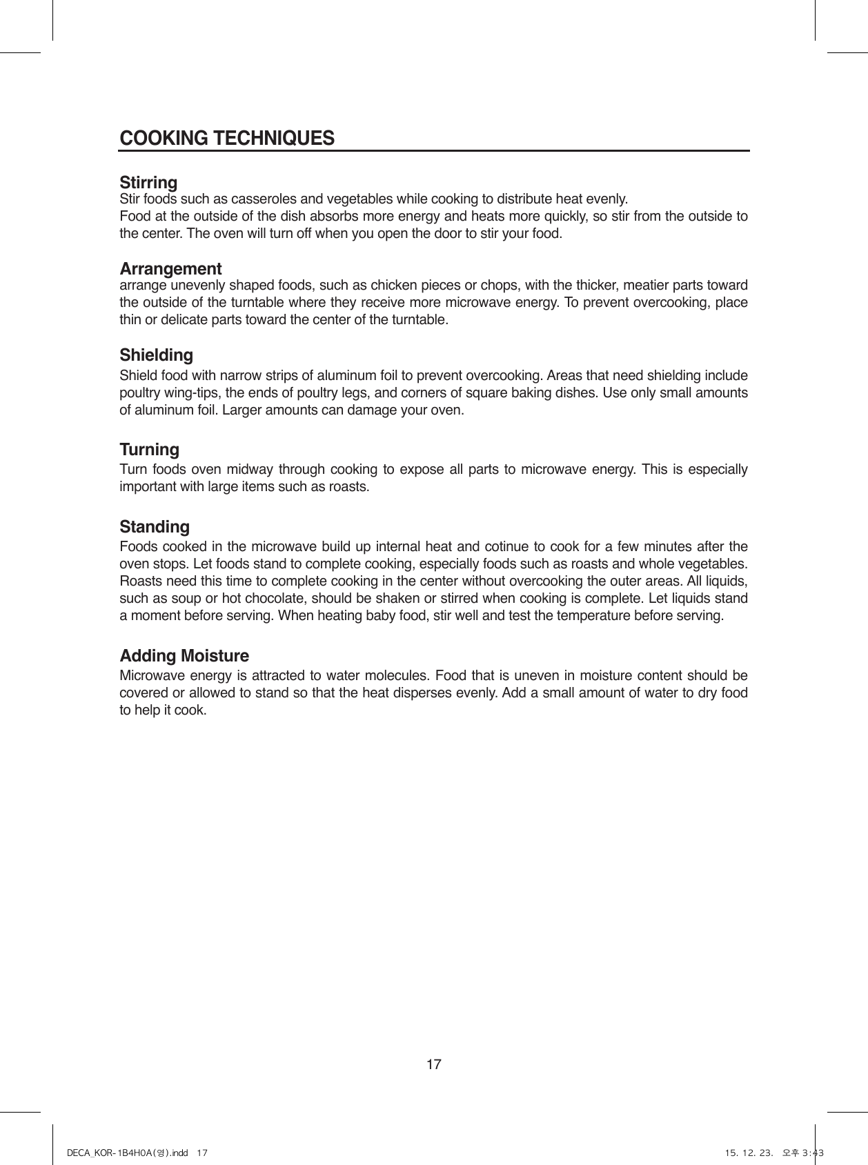 17COOKING TECHNIQUESStirringStir foods such as casseroles and vegetables while cooking to distribute heat evenly.Food at the outside of the dish absorbs more energy and heats more quickly, so stir from the outside to the center. The oven will turn off when you open the door to stir your food.Arrangementarrange unevenly shaped foods, such as chicken pieces or chops, with the thicker, meatier parts toward the outside of the turntable where they receive more microwave energy. To prevent overcooking, place thin or delicate parts toward the center of the turntable.ShieldingShield food with narrow strips of aluminum foil to prevent overcooking. Areas that need shielding include poultry wing-tips, the ends of poultry legs, and corners of square baking dishes. Use only small amounts of aluminum foil. Larger amounts can damage your oven.TurningTurn foods oven midway through cooking to expose all parts to microwave energy. This is especially important with large items such as roasts.StandingFoods cooked in the microwave build up internal heat and cotinue to cook for a few minutes after the oven stops. Let foods stand to complete cooking, especially foods such as roasts and whole vegetables. Roasts need this time to complete cooking in the center without overcooking the outer areas. All liquids, such as soup or hot chocolate, should be shaken or stirred when cooking is complete. Let liquids stand a moment before serving. When heating baby food, stir well and test the temperature before serving.Adding MoistureMicrowave energy is attracted to water molecules. Food that is uneven in moisture content should be covered or allowed to stand so that the heat disperses evenly. Add a small amount of water to dry food to help it cook.DECA_KOR-1B4H0A(영).indd   17 15. 12. 23.   오후 3:43