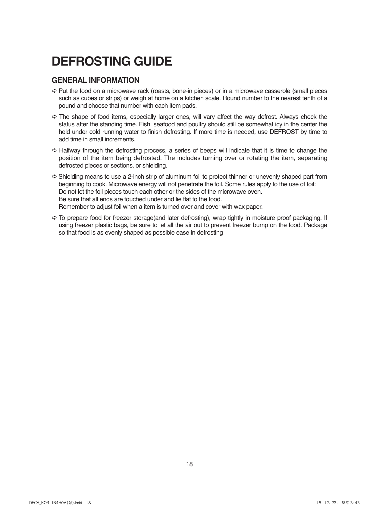 18DEFROSTING GUIDEGENERAL INFORMATION➪ Put the food on a microwave rack (roasts, bone-in pieces) or in a microwave casserole (small pieces such as cubes or strips) or weigh at home on a kitchen scale. Round number to the nearest tenth of a pound and choose that number with each item pads.➪ The shape of food items, especially larger ones, will vary affect the way defrost. Always check the status after the standing time. Fish, seafood and poultry should still be somewhat icy in the center the held under cold running water to finish defrosting. If more time is needed, use DEFROST by time to add time in small increments.➪ Halfway through the defrosting process, a series of beeps will indicate that it is time to change the position of the item being defrosted. The includes turning over or rotating the item, separating defrosted pieces or sections, or shielding.➪ Shielding means to use a 2-inch strip of aluminum foil to protect thinner or unevenly shaped part from beginning to cook. Microwave energy will not penetrate the foil. Some rules apply to the use of foil:  Do not let the foil pieces touch each other or the sides of the microwave oven.  Be sure that all ends are touched under and lie flat to the food.  Remember to adjust foil when a item is turned over and cover with wax paper.➪ To prepare food for freezer storage(and later defrosting), wrap tightly in moisture proof packaging. If using freezer plastic bags, be sure to let all the air out to prevent freezer bump on the food. Package so that food is as evenly shaped as possible ease in defrostingDECA_KOR-1B4H0A(영).indd   18 15. 12. 23.   오후 3:43