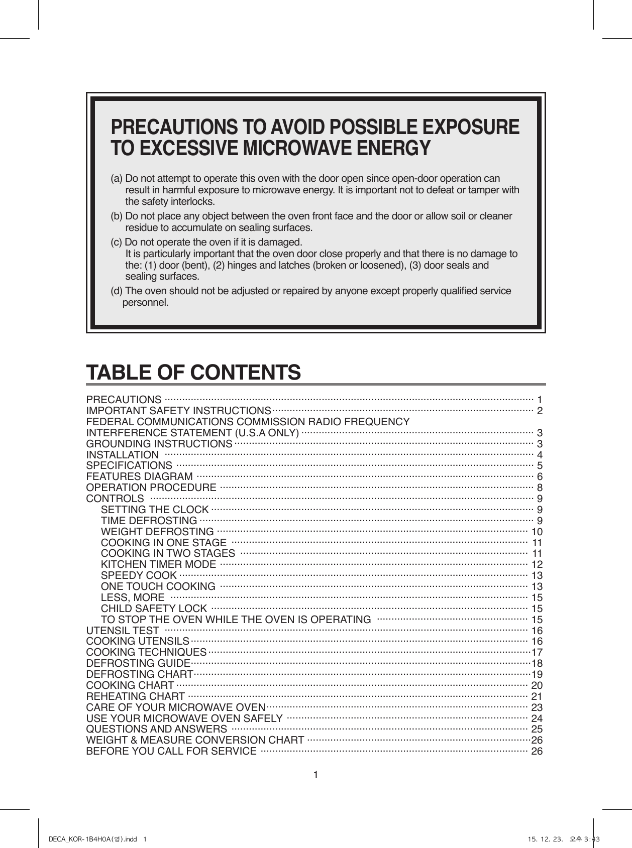 1TABLE OF CONTENTS PRECAUTIONS  ............................................................................................................................... 1 IMPORTANT SAFETY INSTRUCTIONS .......................................................................................... 2FEDERAL COMMUNICATIONS COMMISSION RADIO FREQUENCYINTERFERENCE STATEMENT (U.S.A ONLY) ................................................................................ 3GROUNDING INSTRUCTIONS ....................................................................................................... 3INSTALLATION  ............................................................................................................................... 4SPECIFICATIONS  ........................................................................................................................... 5FEATURES DIAGRAM  .................................................................................................................... 6OPERATION PROCEDURE  ............................................................................................................ 8CONTROLS   .................................................................................................................................... 9SETTING THE CLOCK ............................................................................................................... 9TIME DEFROSTING ................................................................................................................... 9WEIGHT DEFROSTING ........................................................................................................... 10COOKING IN ONE STAGE  ...................................................................................................... 11COOKING IN TWO STAGES  ................................................................................................... 11KITCHEN TIMER MODE  ..........................................................................................................  12SPEEDY COOK ........................................................................................................................ 13ONE TOUCH COOKING  .......................................................................................................... 13LESS, MORE  ........................................................................................................................... 15CHILD SAFETY LOCK  ............................................................................................................. 15TO STOP THE OVEN WHILE THE OVEN IS OPERATING  .................................................... 15UTENSIL TEST  ............................................................................................................................. 16COOKING UTENSILS .................................................................................................................... 16COOKING TECHNIQUES ...............................................................................................................17DEFROSTING GUIDE .....................................................................................................................18DEFROSTING CHART ....................................................................................................................19COOKING CHART ......................................................................................................................... 20REHEATING CHART ..................................................................................................................... 21CARE OF YOUR MICROWAVE OVEN .......................................................................................... 23USE YOUR MICROWAVE OVEN SAFELY  ................................................................................... 24QUESTIONS AND ANSWERS  ...................................................................................................... 25WEIGHT &amp; MEASURE CONVERSION CHART .............................................................................26BEFORE YOU CALL FOR SERVICE  ............................................................................................ 26PRECAUTIONS TO AVOID POSSIBLE EXPOSURE TO EXCESSIVE MICROWAVE ENERGY(a) Do not attempt to operate this oven with the door open since open-door operation can result in harmful exposure to microwave energy. It is important not to defeat or tamper with the safety interlocks.(b) Do not place any object between the oven front face and the door or allow soil or cleaner residue to accumulate on sealing surfaces.(c) Do not operate the oven if it is damaged.  It is particularly important that the oven door close properly and that there is no damage to the: (1) door (bent), (2) hinges and latches (broken or loosened), (3) door seals and sealing surfaces.(d) The oven should not be adjusted or repaired by anyone except properly qualified service personnel.DECA_KOR-1B4H0A(영).indd   1 15. 12. 23.   오후 3:43