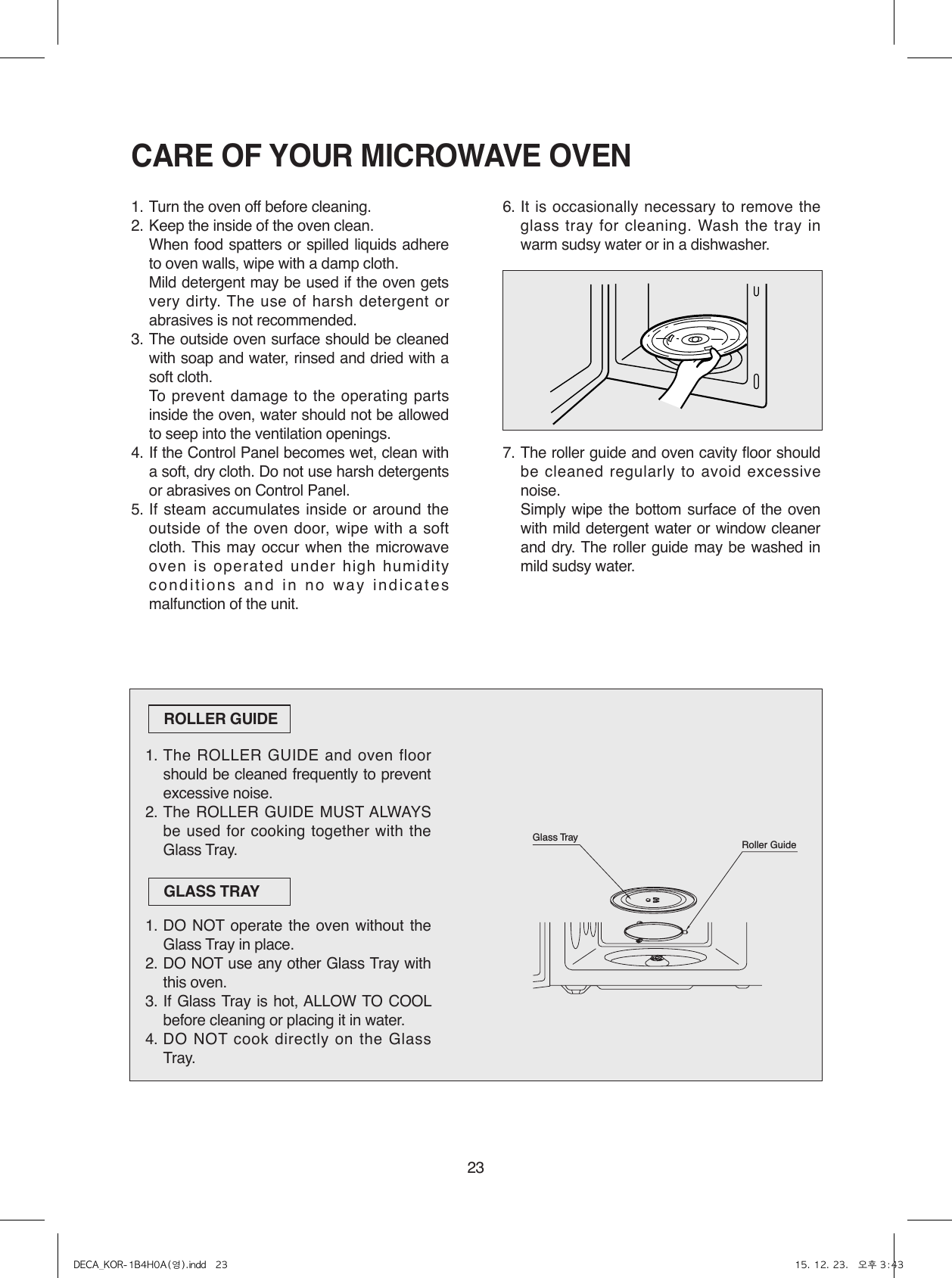 23CARE OF YOUR MICROWAVE OVEN1. Turn the oven off before cleaning.2. Keep the inside of the oven clean.  When food spatters or spilled liquids adhere to oven walls, wipe with a damp cloth.  Mild detergent may be used if the oven gets very dirty. The use of harsh detergent or abrasives is not recommended.3. The outside oven surface should be cleaned with soap and water, rinsed and dried with a soft cloth.  To prevent damage to the operating parts inside the oven, water should not be allowed to seep into the ventilation openings.4. If the Control Panel becomes wet, clean with a soft, dry cloth. Do not use harsh detergents or abrasives on Control Panel.5. If steam accumulates inside or around the outside of the oven door, wipe with a soft cloth. This may occur when the microwave oven is operated under high humidity conditions and in no way indicates malfunction of the unit.6. It is occasionally necessary to remove the glass tray for cleaning. Wash the tray in warm sudsy water or in a dishwasher.7. The roller guide and oven cavity floor should be cleaned regularly to avoid excessive noise.   Simply wipe the bottom surface of the oven with mild detergent water or window cleaner and dry. The roller guide may be washed in mild sudsy water.1. The ROLLER GUIDE and oven floor should be cleaned frequently to prevent excessive noise.2. The ROLLER GUIDE MUST ALWAYS be used for cooking together with the Glass Tray.1. DO NOT operate the oven without the Glass Tray in place.2. DO NOT use any other Glass Tray with this oven.3. If Glass Tray is hot, ALLOW TO COOL before cleaning or placing it in water.4. DO NOT cook directly on the Glass Tray.ROLLER GUIDEGLASS TRAYRoller GuideGlass TrayDECA_KOR-1B4H0A(영).indd   23 15. 12. 23.   오후 3:43